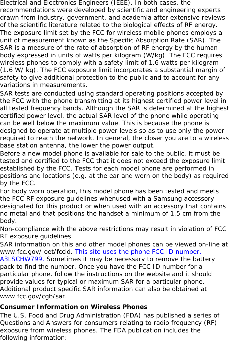 Electrical and Electronics Engineers (IEEE). In both cases, the recommendations were developed by scientific and engineering experts drawn from industry, government, and academia after extensive reviews of the scientific literature related to the biological effects of RF energy. The exposure limit set by the FCC for wireless mobile phones employs a unit of measurement known as the Specific Absorption Rate (SAR). The SAR is a measure of the rate of absorption of RF energy by the human body expressed in units of watts per kilogram (W/kg). The FCC requires wireless phones to comply with a safety limit of 1.6 watts per kilogram (1.6 W/ kg). The FCC exposure limit incorporates a substantial margin of safety to give additional protection to the public and to account for any variations in measurements. SAR tests are conducted using standard operating positions accepted by the FCC with the phone transmitting at its highest certified power level in all tested frequency bands. Although the SAR is determined at the highest certified power level, the actual SAR level of the phone while operating can be well below the maximum value. This is because the phone is designed to operate at multiple power levels so as to use only the power required to reach the network. In general, the closer you are to a wireless base station antenna, the lower the power output. Before a new model phone is available for sale to the public, it must be tested and certified to the FCC that it does not exceed the exposure limit established by the FCC. Tests for each model phone are performed in positions and locations (e.g. at the ear and worn on the body) as required by the FCC.   For body worn operation, this model phone has been tested and meets the FCC RF exposure guidelines whenused with a Samsung accessory designated for this product or when used with an accessory that contains no metal and that positions the handset a minimum of 1.5 cm from the body.  Non-compliance with the above restrictions may result in violation of FCC RF exposure guidelines. SAR information on this and other model phones can be viewed on-line at www.fcc.gov/ oet/fccid. This site uses the phone FCC ID number, A3LSCHW799. Sometimes it may be necessary to remove the battery pack to find the number. Once you have the FCC ID number for a particular phone, follow the instructions on the website and it should provide values for typical or maximum SAR for a particular phone. Additional product specific SAR information can also be obtained at www.fcc.gov/cgb/sar. Consumer Information on Wireless Phones The U.S. Food and Drug Administration (FDA) has published a series of Questions and Answers for consumers relating to radio frequency (RF) exposure from wireless phones. The FDA publication includes the following information: 