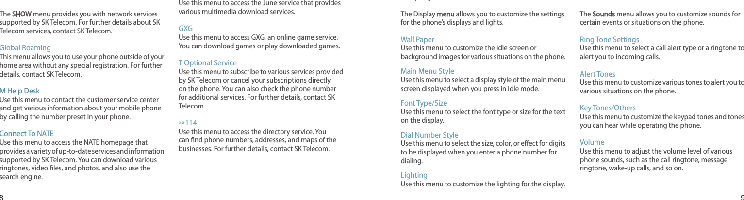 89T ServiceThe SHOW menu provides you with network services supported by SK Telecom. For further details about SK Telecom services, contact SK Telecom.Global RoamingThis menu allows you to use your phone outside of your home area without any special registration. For further details, contact SK Telecom.M Help DeskUse this menu to contact the customer service center and get various information about your mobile phone by calling the number preset in your phone.Connect To NATEUse this menu to access the NATE homepage that provides a variety of up-to-date services and information supported by SK Telecom. You can download various ringtones, video les, and photos, and also use the search engine.Connect To JuneUse this menu to access the June service that provides various multimedia download services.GXGUse this menu to access GXG, an online game service. You can download games or play downloaded games.T Optional ServiceUse this menu to subscribe to various services provided by SK Telecom or cancel your subscriptions directly on the phone. You can also check the phone number for additional services. For further details, contact SK Telecom.**114Use this menu to access the directory service. You can nd phone numbers, addresses, and maps of the businesses. For further details, contact SK Telecom.Menu functionsAll menu options listedDisplay The Display menu allows you to customize the settings for the phone’s displays and lights.Wall PaperUse this menu to customize the idle screen or background images for various situations on the phone.Main Menu StyleUse this menu to select a display style of the main menu screen displayed when you press in Idle mode.Font Type/SizeUse this menu to select the font type or size for the text on the display.Dial Number StyleUse this menu to select the size, color, or eect for digits to be displayed when you enter a phone number for dialing.LightingUse this menu to customize the lighting for the display.SoundsThe Sounds menu allows you to customize sounds for certain events or situations on the phone.Ring Tone SettingsUse this menu to select a call alert type or a ringtone to alert you to incoming calls.Alert TonesUse this menu to customize various tones to alert you to various situations on the phone.Key Tones/OthersUse this menu to customize the keypad tones and tones you can hear while operating the phone.VolumeUse this menu to adjust the volume level of various phone sounds, such as the call ringtone, message ringtone, wake-up calls, and so on.