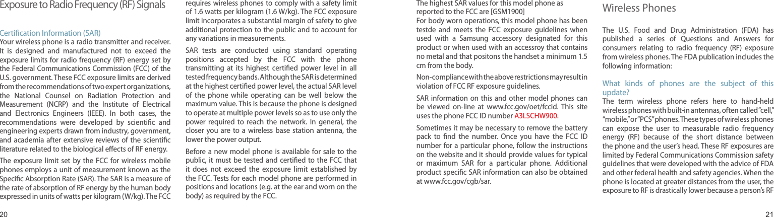 2021Exposure to Radio Frequency (RF) SignalsCertication Information (SAR)Your wireless phone is a radio transmitter and receiver. It  is  designed  and  manufactured  not  to  exceed  the exposure limits for radio  frequency (RF)  energy set by the Federal Communications Commission (FCC) of the U.S. government. These FCC exposure limits are derived from the recommendations of two expert organizations, the  National  Counsel  on  Radiation  Protection  and Measurement  (NCRP)  and  the  Institute  of  Electrical and  Electronics  Engineers  (IEEE).  In  both  cases,  the recommendations  were  developed  by  scientic  and engineering experts drawn from industry, government, and academia after extensive reviews of  the  scientic literature related to the biological eects of RF energy.The exposure  limit  set  by the FCC  for wireless  mobile phones employs a unit of measurement known as the Specic Absorption Rate (SAR). The SAR is a measure of the rate of absorption of RF energy by the human body expressed in units of watts per kilogram (W/kg). The FCC requires wireless phones to comply with a safety limit of 1.6 watts per kilogram (1.6 W/kg). The FCC exposure limit incorporates a substantial margin of safety to give additional protection to the public and to account for any variations in measurements.SAR  tests  are  conducted  using  standard  operating positions  accepted  by  the  FCC  with  the  phone transmitting  at  its  highest  certied  power  level  in  all tested frequency bands. Although the SAR is determined at the highest certied power level, the actual SAR level of  the  phone  while  operating  can  be  well  below  the maximum value. This is because the phone is designed to operate at multiple power levels so as to use only the power  required  to  reach  the  network.  In  general,  the closer  you  are to  a  wireless base  station  antenna,  the lower the power output.Before a new  model phone  is available  for sale to  the public, it must be  tested and certied to the  FCC that it  does  not  exceed  the  exposure  limit  established  by the FCC. Tests for each model phone are performed in positions and locations (e.g. at the ear and worn on the body) as required by the FCC. Health and safety informationThe highest SAR values for this model phone as reported to the FCC are [GSM1900]For body worn operations, this model phone has been testde  and  meets  the  FCC  exposure  guidelines  when used  with  a  Samsung  accessory  designated  for  this product or when used with an accessroy that contains no metal and that positons the handset a minimum 1.5 cm from the body.Non-compliance with the above restrictions may result in violation of FCC RF exposure guidelines.SAR information on  this  and other  model phones can be  viewed  on-line  at  www.fcc.gov/oet/fccid.  This  site uses the phone FCC ID number A3LSCHW900.              Sometimes it may be necessary to remove the battery pack  to  nd  the  number.  Once  you  have  the  FCC  ID number for a particular phone, follow the instructions on the website and it should provide values for typical or  maximum  SAR  for  a  particular  phone.  Additional product specic SAR information can also be obtained at www.fcc.gov/cgb/sar.Consumer Information on  Wireless PhonesThe  U.S.  Food  and  Drug  Administration  (FDA)  has published  a  series  of  Questions  and  Answers  for consumers  relating  to  radio  frequency  (RF)  exposure from wireless phones. The FDA publication includes the following information:What  kinds  of  phones  are  the  subject  of  this update?The  term  wireless  phone  refers  here  to  hand-held wireless phones with built-in antennas, often called “cell,” “mobile,” or “PCS” phones. These types of wireless phones can  expose  the  user  to  measurable  radio  frequency energy  (RF)  because  of  the  short  distance  between the phone and the user’s head. These RF exposures are limited by Federal Communications Commission safety guidelines that were developed with the advice of FDA and other federal health and safety agencies. When the phone is located at greater distances from the user, the exposure to RF is drastically lower because a person’s RF 