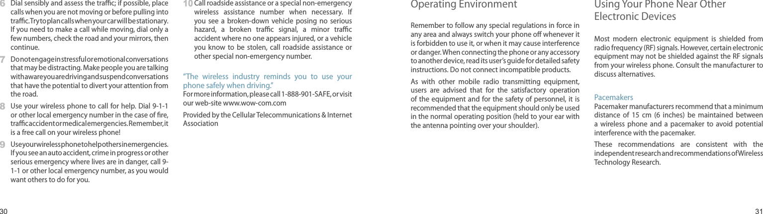 30316   Dial sensibly and assess the trac; if possible, place calls when you are not moving or before pulling into trac. Try to plan calls when your car will be stationary. If you need to make a call while moving, dial only a few numbers, check the road and your mirrors, then continue.7   Do not engage in stressful or emotional conversations that may be distracting. Make people you are talking with aware you are driving and suspend conversations that have the potential to divert your attention from the road.8   Use your wireless phone to call for help. Dial 9-1-1 or other local emergency number in the case of re, trac accident or medical emergencies. Remember, it is a free call on your wireless phone!9   Use your wireless phone to help others in emergencies. If you see an auto accident, crime in progress or other serious emergency where lives are in danger, call 9-1-1 or other local emergency number, as you would want others to do for you.10  Call roadside assistance or a special non-emergency wireless  assistance  number  when  necessary.  If you see  a  broken-down  vehicle  posing  no  serious hazard,  a  broken  trac  signal,  a  minor  trac accident where no one appears injured, or a vehicle you know  to be  stolen,  call  roadside assistance or other special non-emergency number.“The  wireless  industry  reminds  you  to  use  your phone safely when driving.”For more information, please call 1-888-901-SAFE, or visit our web-site www.wow-com.comProvided by the Cellular Telecommunications &amp; Internet AssociationHealth and safety informationOperating EnvironmentRemember to follow any special regulations in force in any area and always switch your phone o whenever it is forbidden to use it, or when it may cause interference or danger. When connecting the phone or any accessory to another device, read its user’s guide for detailed safety instructions. Do not connect incompatible products.As  with  other  mobile  radio  transmitting  equipment, users  are  advised  that  for  the  satisfactory  operation of the equipment and for the safety of personnel, it is recommended that the equipment should only be used in the normal operating position (held to your ear with the antenna pointing over your shoulder).Using Your Phone Near Other Electronic DevicesMost  modern  electronic  equipment  is  shielded  from radio frequency (RF) signals. However, certain electronic equipment may not be shielded against the RF signals from your wireless phone. Consult the manufacturer to discuss alternatives.PacemakersPacemaker manufacturers recommend that a minimum distance  of  15  cm  (6  inches)  be  maintained  between a  wireless  phone  and  a  pacemaker to  avoid potential interference with the pacemaker.These  recommendations  are  consistent  with  the independent research and recommendations of Wireless Technology Research.
