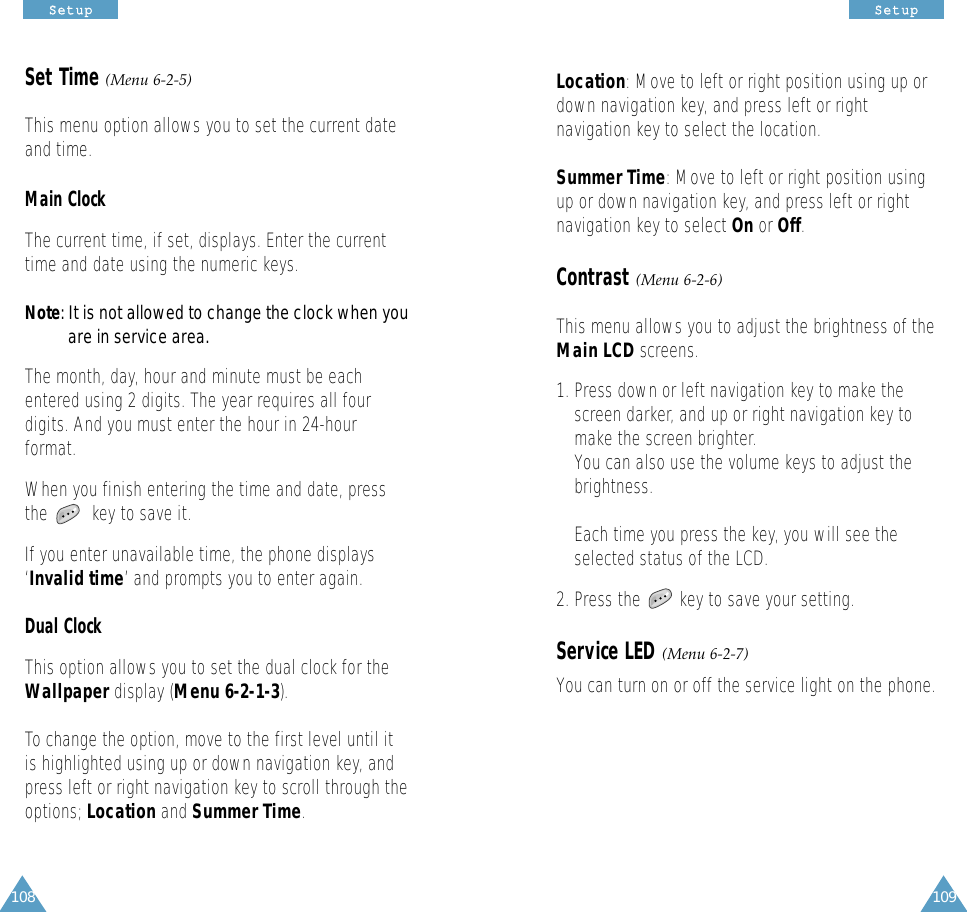 109108SSeettuuppSSeettuuppLocation: Move to left or right position using up ordown navigation key, and press left or rightnavigation key to select the location.Summer Time: Move to left or right position usingup or down navigation key, and press left or rightnavigation key to select On or Off.Contrast (Menu 6-2-6)This menu allows you to adjust the brightness of theMain LCD screens. 1. Press down or left navigation key to make thescreen darker, and up or right navigation key tomake the screen brighter. You can also use the volume keys to adjust thebrightness. Each time you press the key, you will see theselected status of the LCD. 2. Press the        key to save your setting.Service LED (Menu 6-2-7)You can turn on or off the service light on the phone.Set Time (Menu 6-2-5)This menu option allows you to set the current dateand time.Main ClockThe current time, if set, displays. Enter the currenttime and date using the numeric keys.Note: It is not allowed to change the clock when you are in service area.The month, day, hour and minute must be eachentered using 2 digits. The year requires all fourdigits. And you must enter the hour in 24-hourformat.When you finish entering the time and date, pressthe         key to save it.If you enter unavailable time, the phone displays‘Invalid time’ and prompts you to enter again.Dual ClockThis option allows you to set the dual clock for theWallpaper display (Menu 6-2-1-3).To change the option, move to the first level until itis highlighted using up or down navigation key, andpress left or right navigation key to scroll through theoptions; Location and Summer Time.