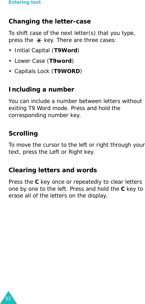 Entering text52Changing the letter-caseTo shift case of the next letter(s) that you type, press the   key. There are three cases:• Initial Capital (T9Word) •Lower Case (T9word)• Capitals Lock (T9WORD)Including a numberYou can include a number between letters without exiting T9 Word mode. Press and hold the corresponding number key.ScrollingTo move the cursor to the left or right through your text, press the Left or Right key.Clearing letters and wordsPress the C key once or repeatedly to clear letters one by one to the left. Press and hold the C key to erase all of the letters on the display.