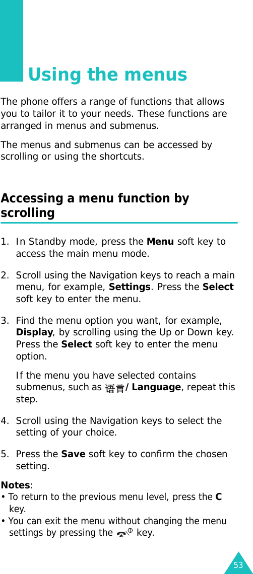 53Using the menusThe phone offers a range of functions that allows you to tailor it to your needs. These functions are arranged in menus and submenus.The menus and submenus can be accessed by scrolling or using the shortcuts.Accessing a menu function by scrolling1. In Standby mode, press the Menu soft key to access the main menu mode. 2. Scroll using the Navigation keys to reach a main menu, for example, Settings. Press the Select soft key to enter the menu.3. Find the menu option you want, for example, Display, by scrolling using the Up or Down key. Press the Select soft key to enter the menu option.If the menu you have selected contains submenus, such as /Language, repeat this step.4. Scroll using the Navigation keys to select the setting of your choice. 5. Press the Save soft key to confirm the chosen setting.Notes: • To return to the previous menu level, press the C key.• You can exit the menu without changing the menu settings by pressing the  key.