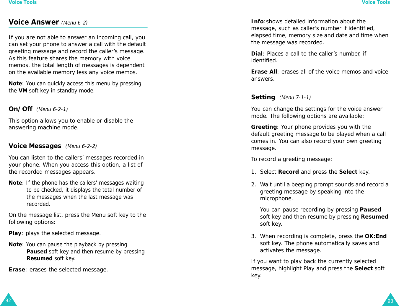 Voice Tools92Voice Answer (Menu 6-2)If you are not able to answer an incoming call, you can set your phone to answer a call with the default greeting message and record the caller’s message. As this feature shares the memory with voice memos, the total length of messages is dependent on the available memory less any voice memos.Note: You can quickly access this menu by pressing the VM soft key in standby mode.On/Off  (Menu 6-2-1)This option allows you to enable or disable the answering machine mode.Voice Messages  (Menu 6-2-2)You can listen to the callers’ messages recorded in your phone. When you access this option, a list of the recorded messages appears.Note: If the phone has the callers’ messages waiting to be checked, it displays the total number of the messages when the last message was recorded.On the message list, press the Menu soft key to the following options:Play: plays the selected message.Note: You can pause the playback by pressing Paused soft key and then resume by pressing Resumed soft key.Erase: erases the selected message.Voice Tools93Info:shows detailed information about the message, such as caller’s number if identified, elapsed time, memory size and date and time when the message was recorded.Dial: Places a call to the caller’s number, if identified.Erase All: erases all of the voice memos and voice answers.Setting  (Menu 7-1-1)You can change the settings for the voice answer mode. The following options are available:Greeting: Your phone provides you with the default greeting message to be played when a call comes in. You can also record your own greeting message.To record a greeting message:1. Select Record and press the Select key.2. Wait until a beeping prompt sounds and record a greeting message by speaking into the microphone.You can pause recording by pressing Paused soft key and then resume by pressing Resumed soft key.3. When recording is complete, press the OK:End soft key. The phone automatically saves and activates the message.If you want to play back the currently selected message, highlight Play and press the Select soft key.