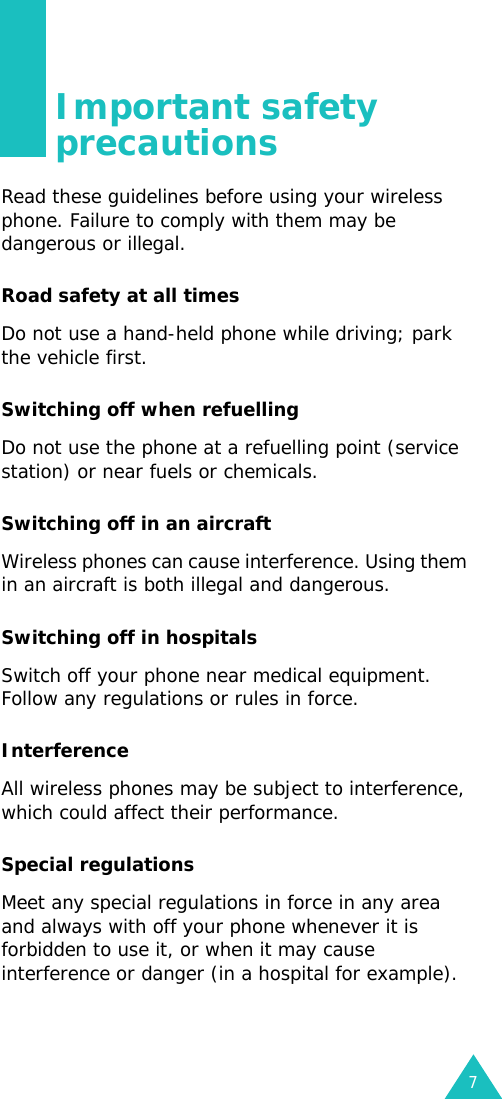 7Important safety precautionsRead these guidelines before using your wireless phone. Failure to comply with them may be dangerous or illegal.Road safety at all timesDo not use a hand-held phone while driving; park the vehicle first.Switching off when refuellingDo not use the phone at a refuelling point (service station) or near fuels or chemicals.Switching off in an aircraftWireless phones can cause interference. Using them in an aircraft is both illegal and dangerous.Switching off in hospitalsSwitch off your phone near medical equipment. Follow any regulations or rules in force.InterferenceAll wireless phones may be subject to interference, which could affect their performance.Special regulationsMeet any special regulations in force in any area and always with off your phone whenever it is forbidden to use it, or when it may cause interference or danger (in a hospital for example).