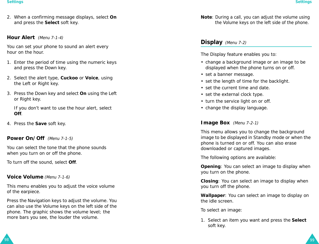 Settings982. When a confirming message displays, select On and press the Select soft key.Hour Alert  (Menu 7-1-4)You can set your phone to sound an alert every hour on the hour.1. Enter the period of time using the numeric keys and press the Down key.2. Select the alert type, Cuckoo or Voice, using the Left or Right key. 3. Press the Down key and select On using the Left or Right key.If you don’t want to use the hour alert, select Off.4. Press the Save soft key.Power On/Off  (Menu 7-1-5)You can select the tone that the phone sounds when you turn on or off the phone.To turn off the sound, select Off.Voice Volume (Menu 7-1-6)This menu enables you to adjust the voice volume of the earpiece. Press the Navigation keys to adjust the volume. You can also use the Volume keys on the left side of the phone. The graphic shows the volume level; the more bars you see, the louder the volume. Settings99Note: During a call, you can adjust the volume using the Volume keys on the left side of the phone.Display  (Menu 7-2)The Display feature enables you to:• change a background image or an image to be displayed when the phone turns on or off.• set a banner message.• set the length of time for the backlight.• set the current time and date.• set the external clock type.• turn the service light on or off.• change the display language.Image Box  (Menu 7-2-1)This menu allows you to change the background image to be displayed in Standby mode or when the phone is turned on or off. You can also erase downloaded or captured images.The following options are available:Opening: You can select an image to display when you turn on the phone.Closing: You can select an image to display when you turn off the phone.Wallpaper: You can select an image to display on the idle screen.To select an image:1. Select an item you want and press the Select soft key.
