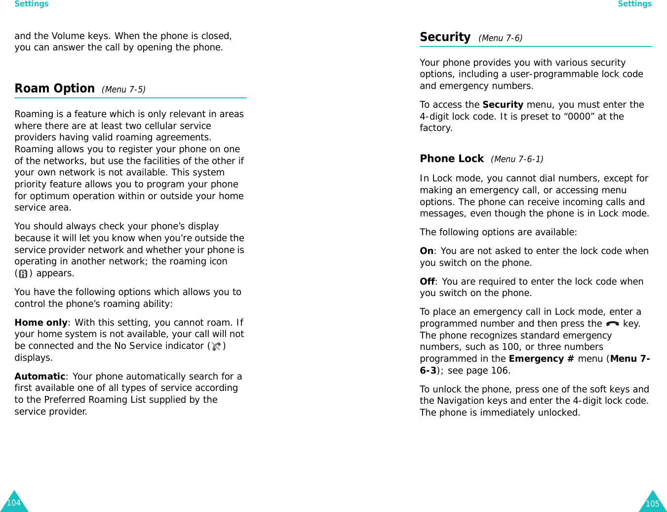 Settings104and the Volume keys. When the phone is closed, you can answer the call by opening the phone.Roam Option  (Menu 7-5)Roaming is a feature which is only relevant in areas where there are at least two cellular service providers having valid roaming agreements. Roaming allows you to register your phone on one of the networks, but use the facilities of the other if your own network is not available. This system priority feature allows you to program your phone for optimum operation within or outside your home service area.You should always check your phone’s display because it will let you know when you’re outside the service provider network and whether your phone is operating in another network; the roaming icon ( ) appears.You have the following options which allows you to control the phone’s roaming ability:Home only: With this setting, you cannot roam. If your home system is not available, your call will not be connected and the No Service indicator ( ) displays.Automatic: Your phone automatically search for a first available one of all types of service according to the Preferred Roaming List supplied by the service provider.Settings105Security  (Menu 7-6)Your phone provides you with various security options, including a user-programmable lock code and emergency numbers.To access the Security menu, you must enter the 4-digit lock code. It is preset to “0000” at the factory.Phone Lock  (Menu 7-6-1)In Lock mode, you cannot dial numbers, except for making an emergency call, or accessing menu options. The phone can receive incoming calls and messages, even though the phone is in Lock mode.The following options are available:On: You are not asked to enter the lock code when you switch on the phone.Off: You are required to enter the lock code when you switch on the phone.To place an emergency call in Lock mode, enter a programmed number and then press the   key. The phone recognizes standard emergency numbers, such as 100, or three numbers programmed in the Emergency # menu (Menu 7-6-3); see page 106.To unlock the phone, press one of the soft keys and the Navigation keys and enter the 4-digit lock code. The phone is immediately unlocked.