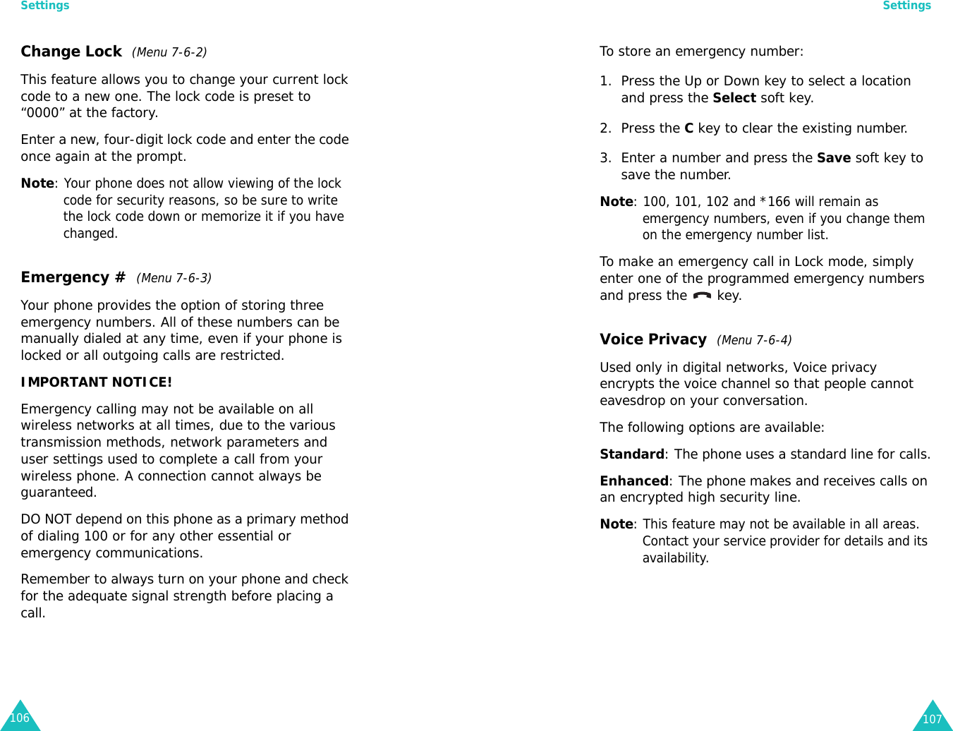 Settings106Change Lock  (Menu 7-6-2)This feature allows you to change your current lock code to a new one. The lock code is preset to “0000” at the factory.Enter a new, four-digit lock code and enter the code once again at the prompt. Note: Your phone does not allow viewing of the lock code for security reasons, so be sure to write the lock code down or memorize it if you have changed.Emergency #  (Menu 7-6-3)Your phone provides the option of storing three emergency numbers. All of these numbers can be manually dialed at any time, even if your phone is locked or all outgoing calls are restricted.IMPORTANT NOTICE! Emergency calling may not be available on all wireless networks at all times, due to the various transmission methods, network parameters and user settings used to complete a call from your wireless phone. A connection cannot always be guaranteed. DO NOT depend on this phone as a primary method of dialing 100 or for any other essential or emergency communications. Remember to always turn on your phone and check for the adequate signal strength before placing a call.Settings107To store an emergency number:1. Press the Up or Down key to select a location and press the Select soft key.2. Press the C key to clear the existing number.3. Enter a number and press the Save soft key to save the number. Note: 100, 101, 102 and *166 will remain as emergency numbers, even if you change them on the emergency number list.To make an emergency call in Lock mode, simply enter one of the programmed emergency numbers and press the   key.Voice Privacy  (Menu 7-6-4)Used only in digital networks, Voice privacy encrypts the voice channel so that people cannot eavesdrop on your conversation.The following options are available:Standard: The phone uses a standard line for calls.Enhanced: The phone makes and receives calls on an encrypted high security line.Note: This feature may not be available in all areas. Contact your service provider for details and its availability.