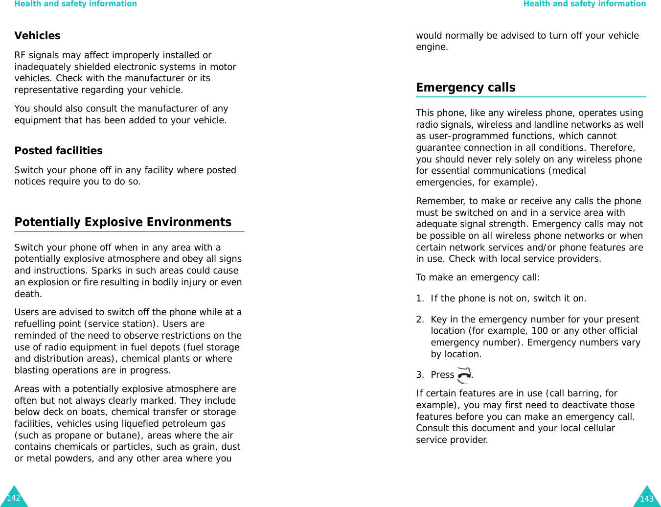 Health and safety information142VehiclesRF signals may affect improperly installed or inadequately shielded electronic systems in motor vehicles. Check with the manufacturer or its representative regarding your vehicle.You should also consult the manufacturer of any equipment that has been added to your vehicle.Posted facilitiesSwitch your phone off in any facility where posted notices require you to do so.Potentially Explosive EnvironmentsSwitch your phone off when in any area with a potentially explosive atmosphere and obey all signs and instructions. Sparks in such areas could cause an explosion or fire resulting in bodily injury or even death.Users are advised to switch off the phone while at a refuelling point (service station). Users are reminded of the need to observe restrictions on the use of radio equipment in fuel depots (fuel storage and distribution areas), chemical plants or where blasting operations are in progress.Areas with a potentially explosive atmosphere are often but not always clearly marked. They include below deck on boats, chemical transfer or storage facilities, vehicles using liquefied petroleum gas (such as propane or butane), areas where the air contains chemicals or particles, such as grain, dust or metal powders, and any other area where you Health and safety information143would normally be advised to turn off your vehicle engine.Emergency callsThis phone, like any wireless phone, operates using radio signals, wireless and landline networks as well as user-programmed functions, which cannot guarantee connection in all conditions. Therefore, you should never rely solely on any wireless phone for essential communications (medical emergencies, for example).Remember, to make or receive any calls the phone must be switched on and in a service area with adequate signal strength. Emergency calls may not be possible on all wireless phone networks or when certain network services and/or phone features are in use. Check with local service providers.To make an emergency call:1. If the phone is not on, switch it on.2. Key in the emergency number for your present location (for example, 100 or any other official emergency number). Emergency numbers vary by location.3. Press .If certain features are in use (call barring, for example), you may first need to deactivate those features before you can make an emergency call. Consult this document and your local cellular service provider.