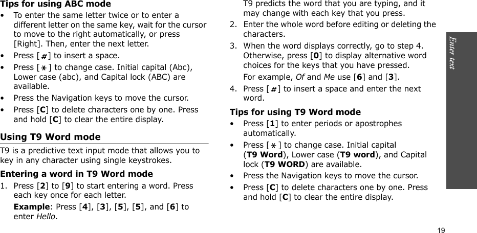 Enter text    19Tips for using ABC mode• To enter the same letter twice or to enter a different letter on the same key, wait for the cursor to move to the right automatically, or press [Right]. Then, enter the next letter.• Press [ ] to insert a space.• Press [ ] to change case. Initial capital (Abc), Lower case (abc), and Capital lock (ABC) are available.• Press the Navigation keys to move the cursor. • Press [C] to delete characters one by one. Press and hold [C] to clear the entire display.Using T9 Word modeT9 is a predictive text input mode that allows you to key in any character using single keystrokes.Entering a word in T9 Word mode1. Press [2] to [9] to start entering a word. Press each key once for each letter. Example: Press [4], [3], [5], [5], and [6] to enter Hello. T9 predicts the word that you are typing, and it may change with each key that you press.2. Enter the whole word before editing or deleting the characters.3. When the word displays correctly, go to step 4. Otherwise, press [0] to display alternative word choices for the keys that you have pressed. For example, Of and Me use [6] and [3].4. Press [ ] to insert a space and enter the next word.Tips for using T9 Word mode• Press [1] to enter periods or apostrophes automatically.• Press [ ] to change case. Initial capital (T9 Word), Lower case (T9 word), and Capital lock (T9 WORD) are available.• Press the Navigation keys to move the cursor. • Press [C] to delete characters one by one. Press and hold [C] to clear the entire display.