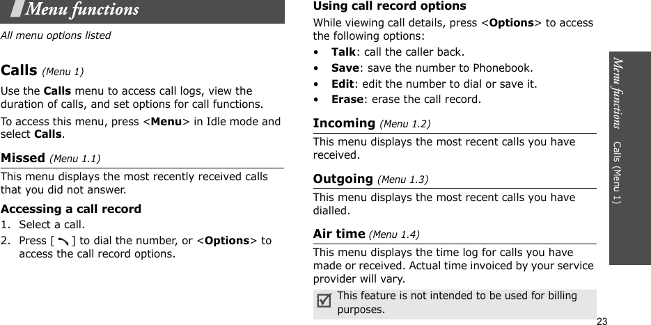 Menu functions    Calls (Menu 1)23Menu functionsAll menu options listedCalls (Menu 1)Use the Calls menu to access call logs, view the duration of calls, and set options for call functions.To access this menu, press &lt;Menu&gt; in Idle mode and select Calls.Missed (Menu 1.1)This menu displays the most recently received calls that you did not answer.Accessing a call record1. Select a call.2. Press [ ] to dial the number, or &lt;Options&gt; to access the call record options.Using call record optionsWhile viewing call details, press &lt;Options&gt; to access the following options:•Talk: call the caller back.•Save: save the number to Phonebook.•Edit: edit the number to dial or save it.•Erase: erase the call record.Incoming (Menu 1.2)This menu displays the most recent calls you have received.Outgoing (Menu 1.3)This menu displays the most recent calls you have dialled.Air time (Menu 1.4)This menu displays the time log for calls you have made or received. Actual time invoiced by your service provider will vary.This feature is not intended to be used for billing purposes.