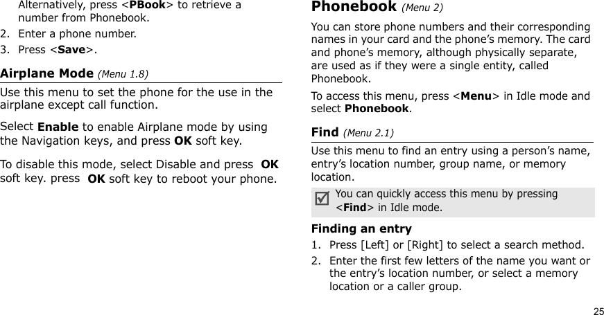 25Alternatively, press &lt;PBook&gt; to retrieve a number from Phonebook.2. Enter a phone number.3. Press &lt;Save&gt;.Airplane Mode (Menu 1.8)Use this menu to set the phone for the use in the airplane except call function.Select Enable to enable Airplane mode by using the Navigation keys, and press OK soft key.To disable this mode, select Disable and press  OK soft key. press  OK soft key to reboot your phone.Phonebook (Menu 2)You can store phone numbers and their corresponding names in your card and the phone’s memory. The card and phone’s memory, although physically separate, are used as if they were a single entity, called Phonebook. To access this menu, press &lt;Menu&gt; in Idle mode and select Phonebook.Find (Menu 2.1)Use this menu to find an entry using a person’s name, entry’s location number, group name, or memory location.Finding an entry1. Press [Left] or [Right] to select a search method.2. Enter the first few letters of the name you want or the entry’s location number, or select a memory location or a caller group.You can quickly access this menu by pressing &lt;Find&gt; in Idle mode.