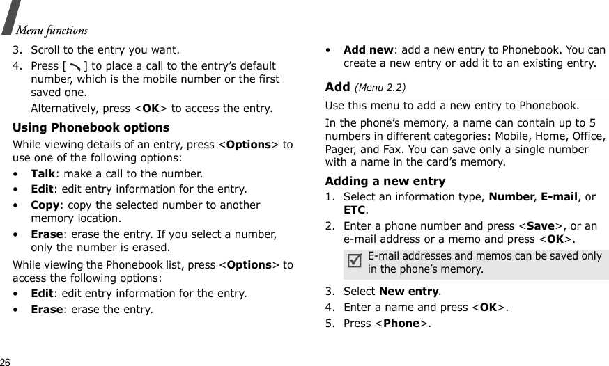 26Menu functions3. Scroll to the entry you want. 4. Press [ ] to place a call to the entry’s default number, which is the mobile number or the first saved one. Alternatively, press &lt;OK&gt; to access the entry. Using Phonebook optionsWhile viewing details of an entry, press &lt;Options&gt; to use one of the following options: •Talk: make a call to the number.•Edit: edit entry information for the entry. •Copy: copy the selected number to another memory location.•Erase: erase the entry. If you select a number, only the number is erased.While viewing the Phonebook list, press &lt;Options&gt; to access the following options:•Edit: edit entry information for the entry.•Erase: erase the entry.•Add new: add a new entry to Phonebook. You can create a new entry or add it to an existing entry.Add (Menu 2.2)Use this menu to add a new entry to Phonebook.In the phone’s memory, a name can contain up to 5 numbers in different categories: Mobile, Home, Office, Pager, and Fax. You can save only a single number with a name in the card’s memory.Adding a new entry1. Select an information type, Number, E-mail, or ETC.2. Enter a phone number and press &lt;Save&gt;, or an e-mail address or a memo and press &lt;OK&gt;.3. Select New entry.4. Enter a name and press &lt;OK&gt;.5. Press &lt;Phone&gt;.E-mail addresses and memos can be saved only in the phone’s memory.