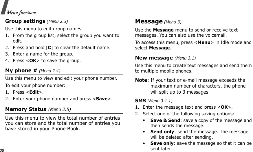 28Menu functionsGroup settings (Menu 2.3)Use this menu to edit group names. 1. From the group list, select the group you want to edit.2. Press and hold [C] to clear the default name.3. Enter a name for the group.4. Press &lt;OK&gt; to save the group.My phone # (Menu 2.4)Use this menu to view and edit your phone number.To edit your phone number:1. Press &lt;Edit&gt;.2. Enter your phone number and press &lt;Save&gt;.Memory Status (Menu 2.5)Use this menu to view the total number of entries you can store and the total number of entries you have stored in your Phone Book.Message (Menu 3)Use the Message menu to send or receive text messages. You can also use the voicemail. To access this menu, press &lt;Menu&gt; in Idle mode and select Message.New message (Menu 3.1)Use this menu to create text messages and send them to multiple mobile phones.Note: If your text or e-mail message exceeds the maximum number of characters, the phone will split up to 3 messages.SMS (Menu 3.1.1)1. Enter the message text and press &lt;OK&gt;. 2. Select one of the following saving options:•Save &amp; Send: save a copy of the message and then sends the message.•Send only: send the message. The message will be deleted after sending.•Save only: save the message so that it can be sent later.