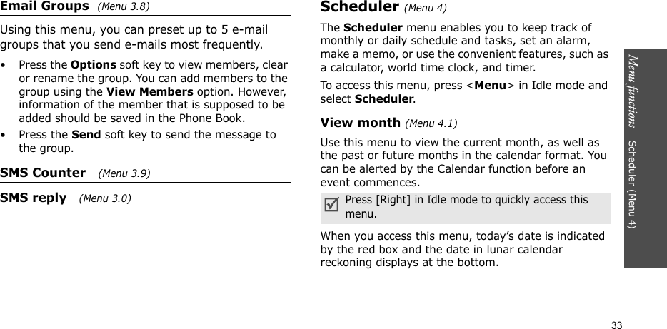 Menu functions    Scheduler (Menu 4)33Email Groups  (Menu 3.8)Using this menu, you can preset up to 5 e-mail groups that you send e-mails most frequently.•Press the Options soft key to view members, clear or rename the group. You can add members to the group using the View Members option. However, information of the member that is supposed to be added should be saved in the Phone Book.•Press the Send soft key to send the message to the group.SMS Counter   (Menu 3.9)SMS reply   (Menu 3.0)Scheduler (Menu 4)The Scheduler menu enables you to keep track of monthly or daily schedule and tasks, set an alarm, make a memo, or use the convenient features, such as a calculator, world time clock, and timer.To access this menu, press &lt;Menu&gt; in Idle mode and select Scheduler.View month (Menu 4.1)Use this menu to view the current month, as well as the past or future months in the calendar format. You can be alerted by the Calendar function before an event commences.When you access this menu, today’s date is indicated by the red box and the date in lunar calendar reckoning displays at the bottom. Press [Right] in Idle mode to quickly access this menu.