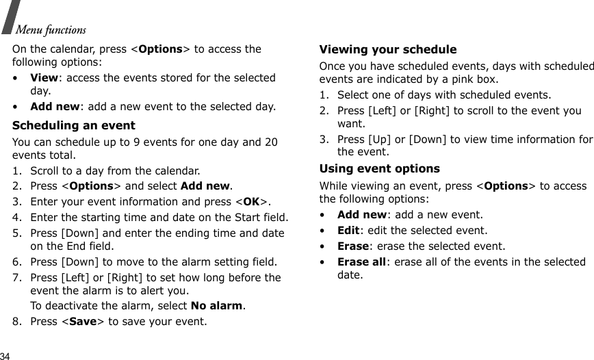 34Menu functionsOn the calendar, press &lt;Options&gt; to access the following options:•View: access the events stored for the selected day.•Add new: add a new event to the selected day.Scheduling an event You can schedule up to 9 events for one day and 20 events total.1. Scroll to a day from the calendar.2. Press &lt;Options&gt; and select Add new.3. Enter your event information and press &lt;OK&gt;.4. Enter the starting time and date on the Start field.5. Press [Down] and enter the ending time and date on the End field.6. Press [Down] to move to the alarm setting field.7. Press [Left] or [Right] to set how long before the event the alarm is to alert you.To deactivate the alarm, select No alarm.8. Press &lt;Save&gt; to save your event.Viewing your scheduleOnce you have scheduled events, days with scheduled events are indicated by a pink box. 1. Select one of days with scheduled events. 2. Press [Left] or [Right] to scroll to the event you want. 3. Press [Up] or [Down] to view time information for the event.Using event optionsWhile viewing an event, press &lt;Options&gt; to access the following options:•Add new: add a new event.•Edit: edit the selected event. •Erase: erase the selected event. •Erase all: erase all of the events in the selected date.