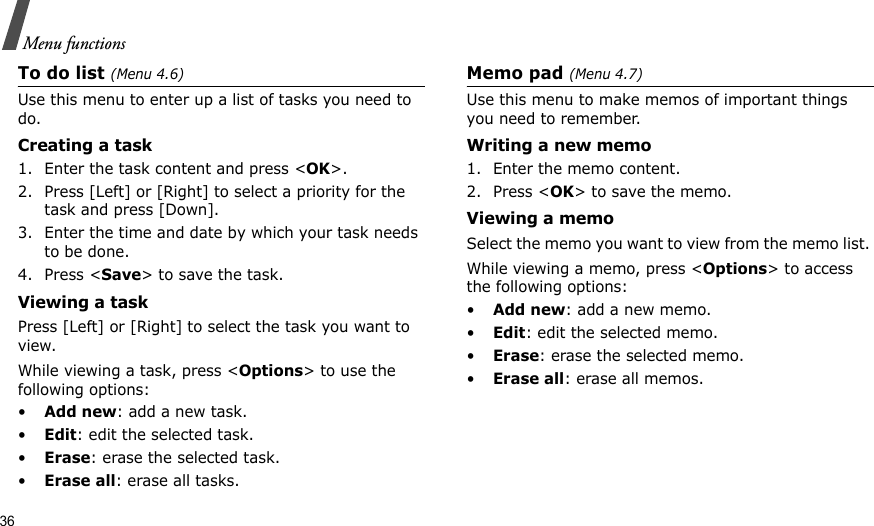 36Menu functionsTo do list (Menu 4.6)Use this menu to enter up a list of tasks you need to do.Creating a task1. Enter the task content and press &lt;OK&gt;.2. Press [Left] or [Right] to select a priority for the task and press [Down].3. Enter the time and date by which your task needs to be done.4. Press &lt;Save&gt; to save the task.Viewing a task Press [Left] or [Right] to select the task you want to view.While viewing a task, press &lt;Options&gt; to use the following options:•Add new: add a new task.•Edit: edit the selected task.•Erase: erase the selected task.•Erase all: erase all tasks. Memo pad (Menu 4.7)Use this menu to make memos of important things you need to remember.Writing a new memo1. Enter the memo content.2. Press &lt;OK&gt; to save the memo.Viewing a memoSelect the memo you want to view from the memo list. While viewing a memo, press &lt;Options&gt; to access the following options:•Add new: add a new memo.•Edit: edit the selected memo.•Erase: erase the selected memo. •Erase all: erase all memos.
