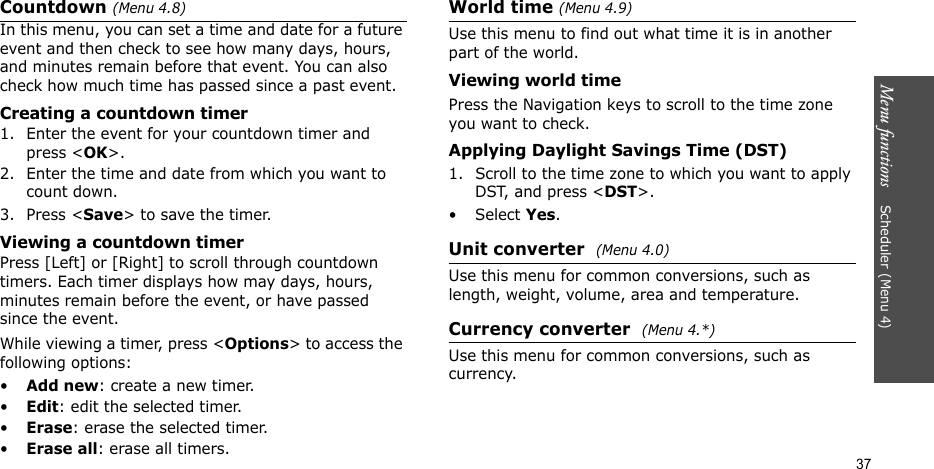 Menu functions    Scheduler (Menu 4)37Countdown (Menu 4.8)In this menu, you can set a time and date for a future event and then check to see how many days, hours, and minutes remain before that event. You can also check how much time has passed since a past event.Creating a countdown timer1. Enter the event for your countdown timer and press &lt;OK&gt;. 2. Enter the time and date from which you want to count down.3. Press &lt;Save&gt; to save the timer.Viewing a countdown timerPress [Left] or [Right] to scroll through countdown timers. Each timer displays how may days, hours, minutes remain before the event, or have passed since the event.While viewing a timer, press &lt;Options&gt; to access the following options:•Add new: create a new timer.•Edit: edit the selected timer.•Erase: erase the selected timer.•Erase all: erase all timers.World time (Menu 4.9)Use this menu to find out what time it is in another part of the world.Viewing world timePress the Navigation keys to scroll to the time zone you want to check.Applying Daylight Savings Time (DST)1. Scroll to the time zone to which you want to apply DST, and press &lt;DST&gt;.• Select Yes.Unit converter  (Menu 4.0)Use this menu for common conversions, such as length, weight, volume, area and temperature.Currency converter  (Menu 4.*)Use this menu for common conversions, such as currency.