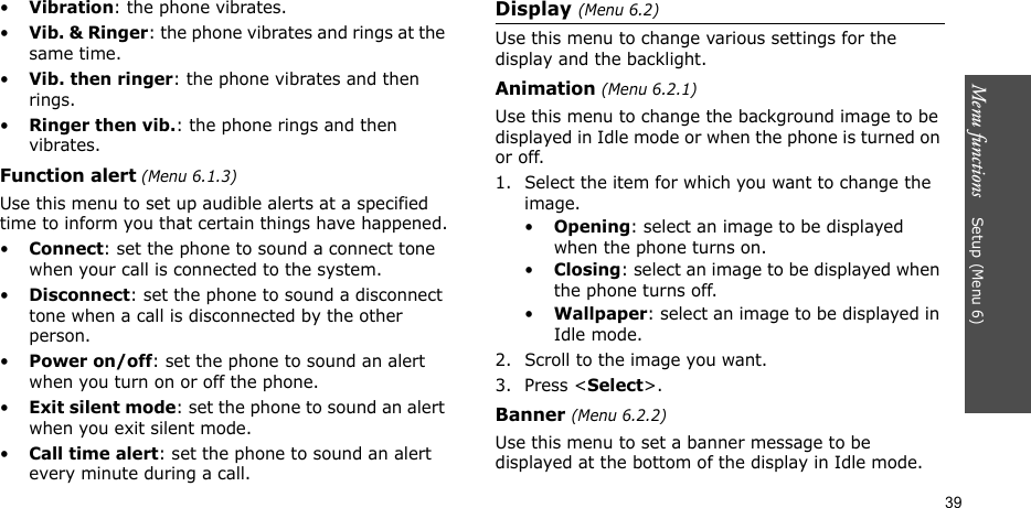 Menu functions    Setup (Menu 6)39•Vibration: the phone vibrates.•Vib. &amp; Ringer: the phone vibrates and rings at the same time.•Vib. then ringer: the phone vibrates and then rings.•Ringer then vib.: the phone rings and then vibrates.Function alert (Menu 6.1.3)Use this menu to set up audible alerts at a specified time to inform you that certain things have happened.•Connect: set the phone to sound a connect tone when your call is connected to the system.•Disconnect: set the phone to sound a disconnect tone when a call is disconnected by the other person.•Power on/off: set the phone to sound an alert when you turn on or off the phone.•Exit silent mode: set the phone to sound an alert when you exit silent mode.•Call time alert: set the phone to sound an alert every minute during a call.Display (Menu 6.2)Use this menu to change various settings for the display and the backlight.Animation (Menu 6.2.1)Use this menu to change the background image to be displayed in Idle mode or when the phone is turned on or off.1. Select the item for which you want to change the image.•Opening: select an image to be displayed when the phone turns on.•Closing: select an image to be displayed when the phone turns off.•Wallpaper: select an image to be displayed in Idle mode.2. Scroll to the image you want.3. Press &lt;Select&gt;. Banner (Menu 6.2.2)Use this menu to set a banner message to be displayed at the bottom of the display in Idle mode. 