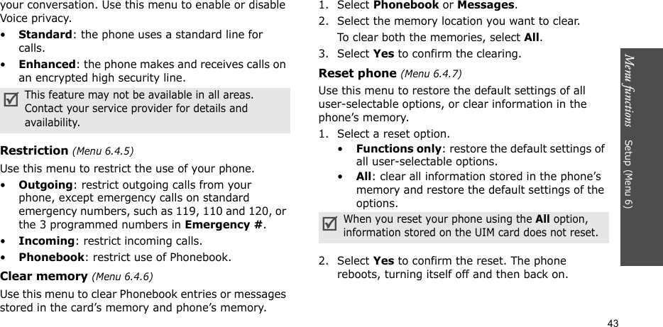 Menu functions    Setup (Menu 6)43your conversation. Use this menu to enable or disable Voice privacy.•Standard: the phone uses a standard line for calls.•Enhanced: the phone makes and receives calls on an encrypted high security line.Restriction (Menu 6.4.5)Use this menu to restrict the use of your phone. •Outgoing: restrict outgoing calls from your phone, except emergency calls on standard emergency numbers, such as 119, 110 and 120, or the 3 programmed numbers in Emergency #. •Incoming: restrict incoming calls.•Phonebook: restrict use of Phonebook. Clear memory (Menu 6.4.6)Use this menu to clear Phonebook entries or messages stored in the card’s memory and phone’s memory.1. Select Phonebook or Messages.2. Select the memory location you want to clear.To clear both the memories, select All.3. Select Yes to confirm the clearing.Reset phone (Menu 6.4.7)Use this menu to restore the default settings of all user-selectable options, or clear information in the phone’s memory.1. Select a reset option.•Functions only: restore the default settings of all user-selectable options.•All: clear all information stored in the phone’s memory and restore the default settings of the options.2. Select Yes to confirm the reset. The phone reboots, turning itself off and then back on.This feature may not be available in all areas. Contact your service provider for details and availability.When you reset your phone using the All option, information stored on the UIM card does not reset.
