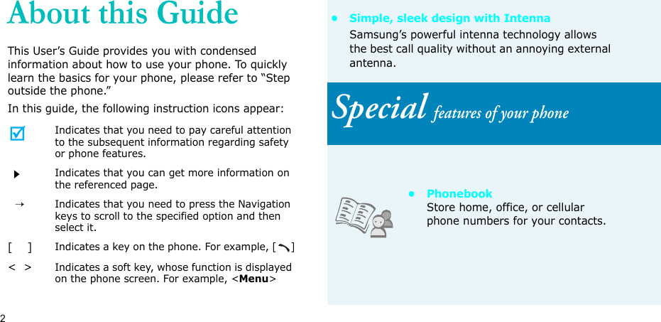 2About this GuideThis User’s Guide provides you with condensed information about how to use your phone. To quickly learn the basics for your phone, please refer to “Step outside the phone.”In this guide, the following instruction icons appear:Indicates that you need to pay careful attention to the subsequent information regarding safety or phone features.Indicates that you can get more information on the referenced page.  →Indicates that you need to press the Navigation keys to scroll to the specified option and then select it.[    ]Indicates a key on the phone. For example, []&lt;  &gt;Indicates a soft key, whose function is displayed on the phone screen. For example, &lt;Menu&gt;• Simple, sleek design with IntennaSamsung’s powerful intenna technology allows the best call quality without an annoying external antenna.Special features of your phone• PhonebookStore home, office, or cellular phone numbers for your contacts.
