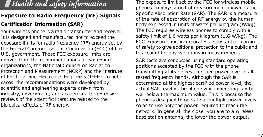 47Health and safety informationExposure to Radio Frequency (RF) SignalsCertification Information (SAR)Your wireless phone is a radio transmitter and receiver. It is designed and manufactured not to exceed the exposure limits for radio frequency (RF) energy set by the Federal Communications Commission (FCC) of the U.S. government. These FCC exposure limits are derived from the recommendations of two expert organizations, the National Counsel on Radiation Protection and Measurement (NCRP) and the Institute of Electrical and Electronics Engineers (IEEE). In both cases, the recommendations were developed by scientific and engineering experts drawn from industry, government, and academia after extensive reviews of the scientific literature related to the biological effects of RF energy.The exposure limit set by the FCC for wireless mobile phones employs a unit of measurement known as the Specific Absorption Rate (SAR). The SAR is a measure of the rate of absorption of RF energy by the human body expressed in units of watts per kilogram (W/kg). The FCC requires wireless phones to comply with a safety limit of 1.6 watts per kilogram (1.6 W/kg). The FCC exposure limit incorporates a substantial margin of safety to give additional protection to the public and to account for any variations in measurements.SAR tests are conducted using standard operating positions accepted by the FCC with the phone transmitting at its highest certified power level in all tested frequency bands. Although the SAR is determined at the highest certified power level, the actual SAR level of the phone while operating can be well below the maximum value. This is because the phone is designed to operate at multiple power levels so as to use only the power required to reach the network. In general, the closer you are to a wireless base station antenna, the lower the power output.
