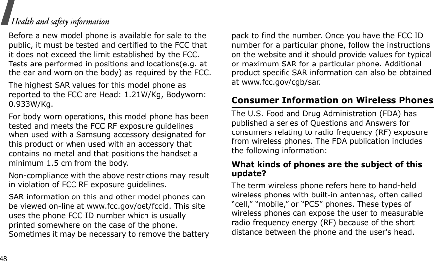 48Health and safety informationBefore a new model phone is available for sale to the public, it must be tested and certified to the FCC that it does not exceed the limit established by the FCC. Tests are performed in positions and locations(e.g. at the ear and worn on the body) as required by the FCC.The highest SAR values for this model phone as reported to the FCC are Head: 1.21W/Kg, Bodyworn: 0.933W/Kg.For body worn operations, this model phone has been tested and meets the FCC RF exposure guidelines when used with a Samsung accessory designated for this product or when used with an accessory that contains no metal and that positions the handset a minimum 1.5 cm from the body. Non-compliance with the above restrictions may result in violation of FCC RF exposure guidelines.SAR information on this and other model phones can be viewed on-line at www.fcc.gov/oet/fccid. This site uses the phone FCC ID number which is usually printed somewhere on the case of the phone. Sometimes it may be necessary to remove the battery pack to find the number. Once you have the FCC ID number for a particular phone, follow the instructions on the website and it should provide values for typical or maximum SAR for a particular phone. Additional product specific SAR information can also be obtained at www.fcc.gov/cgb/sar.Consumer Information on Wireless PhonesThe U.S. Food and Drug Administration (FDA) has published a series of Questions and Answers for consumers relating to radio frequency (RF) exposure from wireless phones. The FDA publication includes the following information:What kinds of phones are the subject of this update?The term wireless phone refers here to hand-held wireless phones with built-in antennas, often called “cell,” “mobile,” or “PCS” phones. These types of wireless phones can expose the user to measurable radio frequency energy (RF) because of the short distance between the phone and the user&apos;s head. 