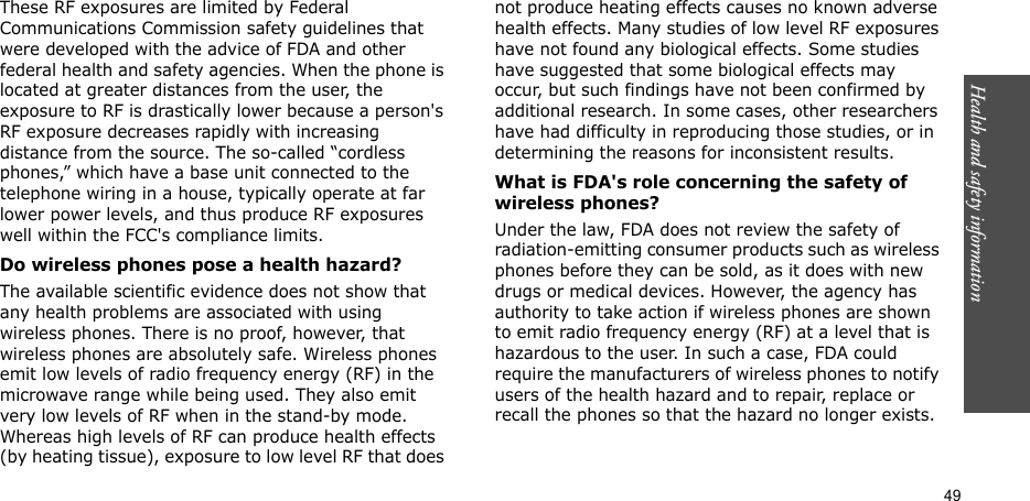 49Health and safety informationThese RF exposures are limited by Federal Communications Commission safety guidelines that were developed with the advice of FDA and other federal health and safety agencies. When the phone is located at greater distances from the user, the exposure to RF is drastically lower because a person&apos;s RF exposure decreases rapidly with increasing distance from the source. The so-called “cordless phones,” which have a base unit connected to the telephone wiring in a house, typically operate at far lower power levels, and thus produce RF exposures well within the FCC&apos;s compliance limits.Do wireless phones pose a health hazard?The available scientific evidence does not show that any health problems are associated with using wireless phones. There is no proof, however, that wireless phones are absolutely safe. Wireless phones emit low levels of radio frequency energy (RF) in the microwave range while being used. They also emit very low levels of RF when in the stand-by mode. Whereas high levels of RF can produce health effects (by heating tissue), exposure to low level RF that does not produce heating effects causes no known adverse health effects. Many studies of low level RF exposures have not found any biological effects. Some studies have suggested that some biological effects may occur, but such findings have not been confirmed by additional research. In some cases, other researchers have had difficulty in reproducing those studies, or in determining the reasons for inconsistent results.What is FDA&apos;s role concerning the safety of wireless phones?Under the law, FDA does not review the safety of radiation-emitting consumer products such as wireless phones before they can be sold, as it does with new drugs or medical devices. However, the agency has authority to take action if wireless phones are shown to emit radio frequency energy (RF) at a level that is hazardous to the user. In such a case, FDA could require the manufacturers of wireless phones to notify users of the health hazard and to repair, replace or recall the phones so that the hazard no longer exists.