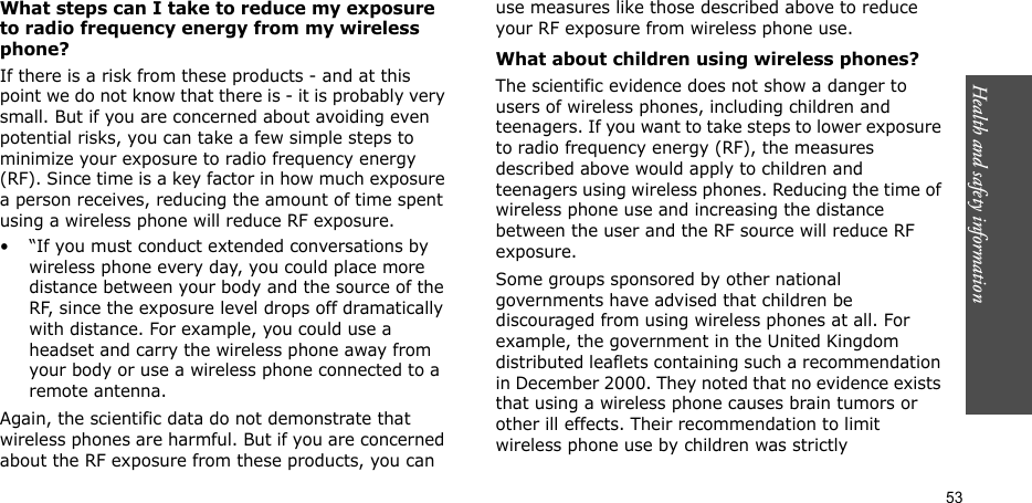 53Health and safety informationWhat steps can I take to reduce my exposure to radio frequency energy from my wireless phone?If there is a risk from these products - and at this point we do not know that there is - it is probably very small. But if you are concerned about avoiding even potential risks, you can take a few simple steps to minimize your exposure to radio frequency energy (RF). Since time is a key factor in how much exposure a person receives, reducing the amount of time spent using a wireless phone will reduce RF exposure.• “If you must conduct extended conversations by wireless phone every day, you could place more distance between your body and the source of the RF, since the exposure level drops off dramatically with distance. For example, you could use a headset and carry the wireless phone away from your body or use a wireless phone connected to a remote antenna.Again, the scientific data do not demonstrate that wireless phones are harmful. But if you are concerned about the RF exposure from these products, you can use measures like those described above to reduce your RF exposure from wireless phone use.What about children using wireless phones?The scientific evidence does not show a danger to users of wireless phones, including children and teenagers. If you want to take steps to lower exposure to radio frequency energy (RF), the measures described above would apply to children and teenagers using wireless phones. Reducing the time of wireless phone use and increasing the distance between the user and the RF source will reduce RF exposure.Some groups sponsored by other national governments have advised that children be discouraged from using wireless phones at all. For example, the government in the United Kingdom distributed leaflets containing such a recommendation in December 2000. They noted that no evidence exists that using a wireless phone causes brain tumors or other ill effects. Their recommendation to limit wireless phone use by children was strictly 