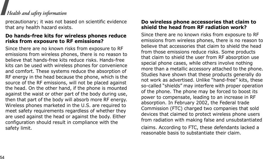 54Health and safety informationprecautionary; it was not based on scientific evidence that any health hazard exists. Do hands-free kits for wireless phones reduce risks from exposure to RF emissions?Since there are no known risks from exposure to RF emissions from wireless phones, there is no reason to believe that hands-free kits reduce risks. Hands-free kits can be used with wireless phones for convenience and comfort. These systems reduce the absorption of RF energy in the head because the phone, which is the source of the RF emissions, will not be placed against the head. On the other hand, if the phone is mounted against the waist or other part of the body during use, then that part of the body will absorb more RF energy. Wireless phones marketed in the U.S. are required to meet safety requirements regardless of whether they are used against the head or against the body. Either configuration should result in compliance with the safety limit.Do wireless phone accessories that claim to shield the head from RF radiation work?Since there are no known risks from exposure to RF emissions from wireless phones, there is no reason to believe that accessories that claim to shield the head from those emissions reduce risks. Some products that claim to shield the user from RF absorption use special phone cases, while others involve nothing more than a metallic accessory attached to the phone. Studies have shown that these products generally do not work as advertised. Unlike “hand-free” kits, these so-called “shields” may interfere with proper operation of the phone. The phone may be forced to boost its power to compensate, leading to an increase in RF absorption. In February 2002, the Federal trade Commission (FTC) charged two companies that sold devices that claimed to protect wireless phone users from radiation with making false and unsubstantiated claims. According to FTC, these defendants lacked a reasonable basis to substantiate their claim.