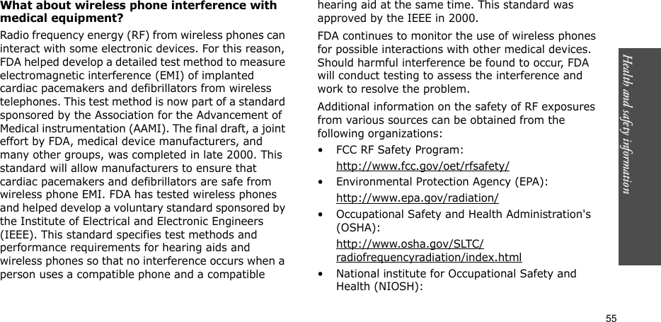 55Health and safety informationWhat about wireless phone interference with medical equipment?Radio frequency energy (RF) from wireless phones can interact with some electronic devices. For this reason, FDA helped develop a detailed test method to measure electromagnetic interference (EMI) of implanted cardiac pacemakers and defibrillators from wireless telephones. This test method is now part of a standard sponsored by the Association for the Advancement of Medical instrumentation (AAMI). The final draft, a joint effort by FDA, medical device manufacturers, and many other groups, was completed in late 2000. This standard will allow manufacturers to ensure that cardiac pacemakers and defibrillators are safe from wireless phone EMI. FDA has tested wireless phones and helped develop a voluntary standard sponsored by the Institute of Electrical and Electronic Engineers (IEEE). This standard specifies test methods and performance requirements for hearing aids and wireless phones so that no interference occurs when a person uses a compatible phone and a compatible hearing aid at the same time. This standard was approved by the IEEE in 2000.FDA continues to monitor the use of wireless phones for possible interactions with other medical devices. Should harmful interference be found to occur, FDA will conduct testing to assess the interference and work to resolve the problem.Additional information on the safety of RF exposures from various sources can be obtained from the following organizations:• FCC RF Safety Program:http://www.fcc.gov/oet/rfsafety/• Environmental Protection Agency (EPA):http://www.epa.gov/radiation/• Occupational Safety and Health Administration&apos;s (OSHA): http://www.osha.gov/SLTC/radiofrequencyradiation/index.html• National institute for Occupational Safety and Health (NIOSH):