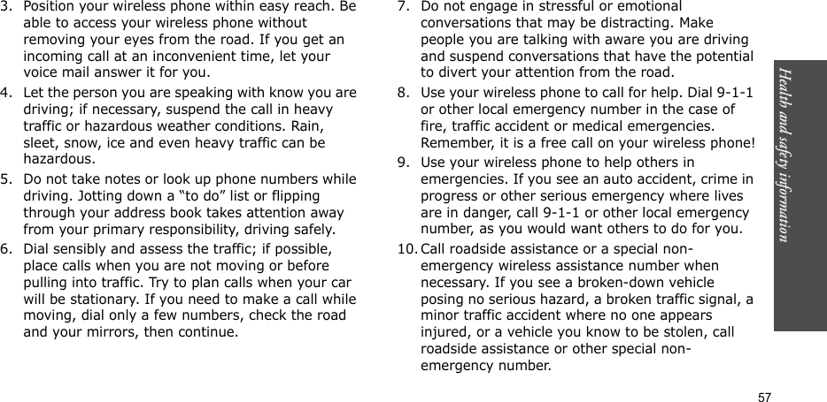 57Health and safety information3. Position your wireless phone within easy reach. Be able to access your wireless phone without removing your eyes from the road. If you get an incoming call at an inconvenient time, let your voice mail answer it for you.4. Let the person you are speaking with know you are driving; if necessary, suspend the call in heavy traffic or hazardous weather conditions. Rain, sleet, snow, ice and even heavy traffic can be hazardous.5. Do not take notes or look up phone numbers while driving. Jotting down a “to do” list or flipping through your address book takes attention away from your primary responsibility, driving safely.6. Dial sensibly and assess the traffic; if possible, place calls when you are not moving or before pulling into traffic. Try to plan calls when your car will be stationary. If you need to make a call while moving, dial only a few numbers, check the road and your mirrors, then continue.7. Do not engage in stressful or emotional conversations that may be distracting. Make people you are talking with aware you are driving and suspend conversations that have the potential to divert your attention from the road.8. Use your wireless phone to call for help. Dial 9-1-1 or other local emergency number in the case of fire, traffic accident or medical emergencies. Remember, it is a free call on your wireless phone!9. Use your wireless phone to help others in emergencies. If you see an auto accident, crime in progress or other serious emergency where lives are in danger, call 9-1-1 or other local emergency number, as you would want others to do for you.10. Call roadside assistance or a special non-emergency wireless assistance number when necessary. If you see a broken-down vehicle posing no serious hazard, a broken traffic signal, a minor traffic accident where no one appears injured, or a vehicle you know to be stolen, call roadside assistance or other special non-emergency number.