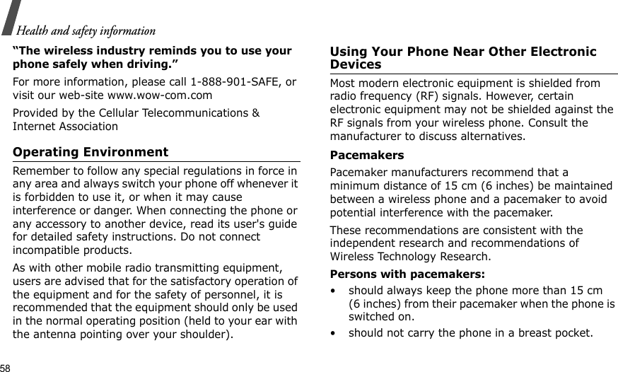 58Health and safety information“The wireless industry reminds you to use your phone safely when driving.”For more information, please call 1-888-901-SAFE, or visit our web-site www.wow-com.comProvided by the Cellular Telecommunications &amp; Internet AssociationOperating EnvironmentRemember to follow any special regulations in force in any area and always switch your phone off whenever it is forbidden to use it, or when it may cause interference or danger. When connecting the phone or any accessory to another device, read its user&apos;s guide for detailed safety instructions. Do not connect incompatible products.As with other mobile radio transmitting equipment, users are advised that for the satisfactory operation of the equipment and for the safety of personnel, it is recommended that the equipment should only be used in the normal operating position (held to your ear with the antenna pointing over your shoulder).Using Your Phone Near Other Electronic DevicesMost modern electronic equipment is shielded from radio frequency (RF) signals. However, certain electronic equipment may not be shielded against the RF signals from your wireless phone. Consult the manufacturer to discuss alternatives.PacemakersPacemaker manufacturers recommend that a minimum distance of 15 cm (6 inches) be maintained between a wireless phone and a pacemaker to avoid potential interference with the pacemaker.These recommendations are consistent with the independent research and recommendations of Wireless Technology Research.Persons with pacemakers:• should always keep the phone more than 15 cm (6 inches) from their pacemaker when the phone is switched on.• should not carry the phone in a breast pocket.