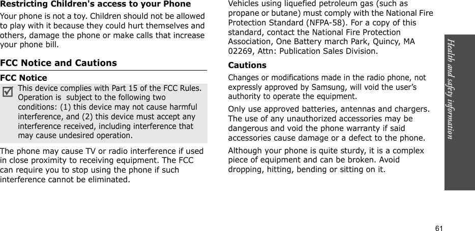 61Health and safety informationRestricting Children&apos;s access to your PhoneYour phone is not a toy. Children should not be allowed to play with it because they could hurt themselves and others, damage the phone or make calls that increase your phone bill.FCC Notice and CautionsFCC NoticeThe phone may cause TV or radio interference if used in close proximity to receiving equipment. The FCC can require you to stop using the phone if such interference cannot be eliminated.Vehicles using liquefied petroleum gas (such as propane or butane) must comply with the National Fire Protection Standard (NFPA-58). For a copy of this standard, contact the National Fire Protection Association, One Battery march Park, Quincy, MA 02269, Attn: Publication Sales Division.CautionsChanges or modifications made in the radio phone, not expressly approved by Samsung, will void the user’s authority to operate the equipment.Only use approved batteries, antennas and chargers. The use of any unauthorized accessories may be dangerous and void the phone warranty if said accessories cause damage or a defect to the phone.Although your phone is quite sturdy, it is a complex piece of equipment and can be broken. Avoid dropping, hitting, bending or sitting on it.This device complies with Part 15 of the FCC Rules. Operation is  subject to the following two conditions: (1) this device may not cause harmful interference, and (2) this device must accept any interference received, including interference that may cause undesired operation.