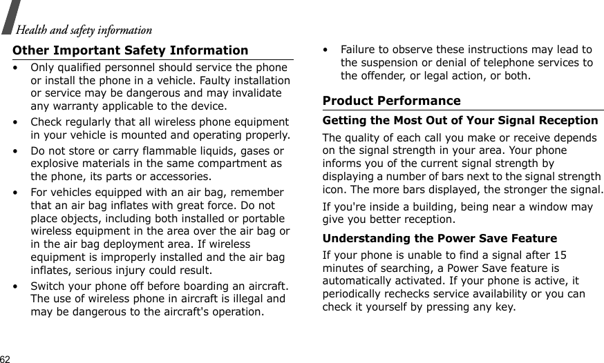 62Health and safety informationOther Important Safety Information• Only qualified personnel should service the phone or install the phone in a vehicle. Faulty installation or service may be dangerous and may invalidate any warranty applicable to the device.• Check regularly that all wireless phone equipment in your vehicle is mounted and operating properly.• Do not store or carry flammable liquids, gases or explosive materials in the same compartment as the phone, its parts or accessories.• For vehicles equipped with an air bag, remember that an air bag inflates with great force. Do not place objects, including both installed or portable wireless equipment in the area over the air bag or in the air bag deployment area. If wireless equipment is improperly installed and the air bag inflates, serious injury could result.• Switch your phone off before boarding an aircraft. The use of wireless phone in aircraft is illegal and may be dangerous to the aircraft&apos;s operation.• Failure to observe these instructions may lead to the suspension or denial of telephone services to the offender, or legal action, or both.Product PerformanceGetting the Most Out of Your Signal ReceptionThe quality of each call you make or receive depends on the signal strength in your area. Your phone informs you of the current signal strength by displaying a number of bars next to the signal strength icon. The more bars displayed, the stronger the signal.If you&apos;re inside a building, being near a window may give you better reception.Understanding the Power Save FeatureIf your phone is unable to find a signal after 15 minutes of searching, a Power Save feature is automatically activated. If your phone is active, it periodically rechecks service availability or you can check it yourself by pressing any key.