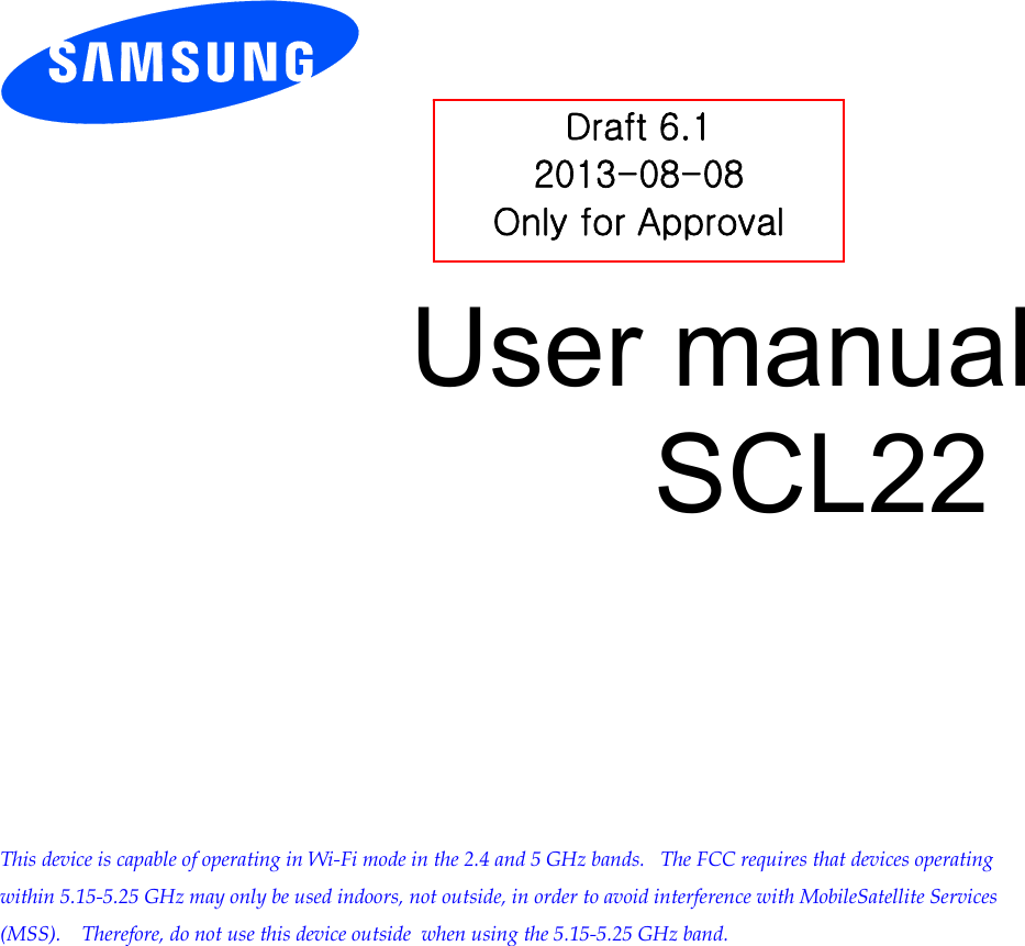        User manual SCL22            This device is capable of operating in Wi-Fi mode in the 2.4 and 5 GHz bands.   The FCC requires that devices operating within 5.15-5.25 GHz may only be used indoors, not outside, in order to avoid interference with MobileSatellite Services (MSS).    Therefore, do not use this device outside  when using the 5.15-5.25 GHz band.  Draft 6.1 2013-08-08 Only for Approval 