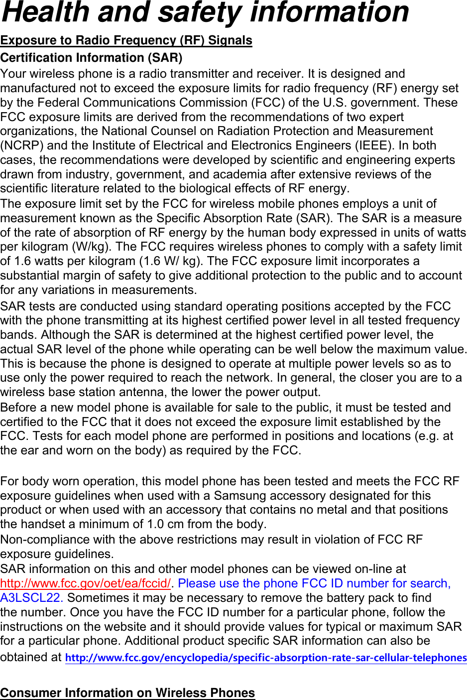 Health and safety information Exposure to Radio Frequency (RF) Signals Certification Information (SAR) Your wireless phone is a radio transmitter and receiver. It is designed and manufactured not to exceed the exposure limits for radio frequency (RF) energy set by the Federal Communications Commission (FCC) of the U.S. government. These FCC exposure limits are derived from the recommendations of two expert organizations, the National Counsel on Radiation Protection and Measurement (NCRP) and the Institute of Electrical and Electronics Engineers (IEEE). In both cases, the recommendations were developed by scientific and engineering experts drawn from industry, government, and academia after extensive reviews of the scientific literature related to the biological effects of RF energy. The exposure limit set by the FCC for wireless mobile phones employs a unit of measurement known as the Specific Absorption Rate (SAR). The SAR is a measure of the rate of absorption of RF energy by the human body expressed in units of watts per kilogram (W/kg). The FCC requires wireless phones to comply with a safety limit of 1.6 watts per kilogram (1.6 W/ kg). The FCC exposure limit incorporates a substantial margin of safety to give additional protection to the public and to account for any variations in measurements. SAR tests are conducted using standard operating positions accepted by the FCC with the phone transmitting at its highest certified power level in all tested frequency bands. Although the SAR is determined at the highest certified power level, the actual SAR level of the phone while operating can be well below the maximum value. This is because the phone is designed to operate at multiple power levels so as to use only the power required to reach the network. In general, the closer you are to a wireless base station antenna, the lower the power output. Before a new model phone is available for sale to the public, it must be tested and certified to the FCC that it does not exceed the exposure limit established by the FCC. Tests for each model phone are performed in positions and locations (e.g. at the ear and worn on the body) as required by the FCC.      For body worn operation, this model phone has been tested and meets the FCC RF exposure guidelines when used with a Samsung accessory designated for this product or when used with an accessory that contains no metal and that positions the handset a minimum of 1.0 cm from the body.   Non-compliance with the above restrictions may result in violation of FCC RF exposure guidelines. SAR information on this and other model phones can be viewed on-line at http://www.fcc.gov/oet/ea/fccid/. Please use the phone FCC ID number for search, A3LSCL22. Sometimes it may be necessary to remove the battery pack to find the number. Once you have the FCC ID number for a particular phone, follow the instructions on the website and it should provide values for typical or maximum SAR for a particular phone. Additional product specific SAR information can also be obtained at http://www.fcc.gov/encyclopedia/specific-absorption-rate-sar-cellular-telephones  Consumer Information on Wireless Phones 