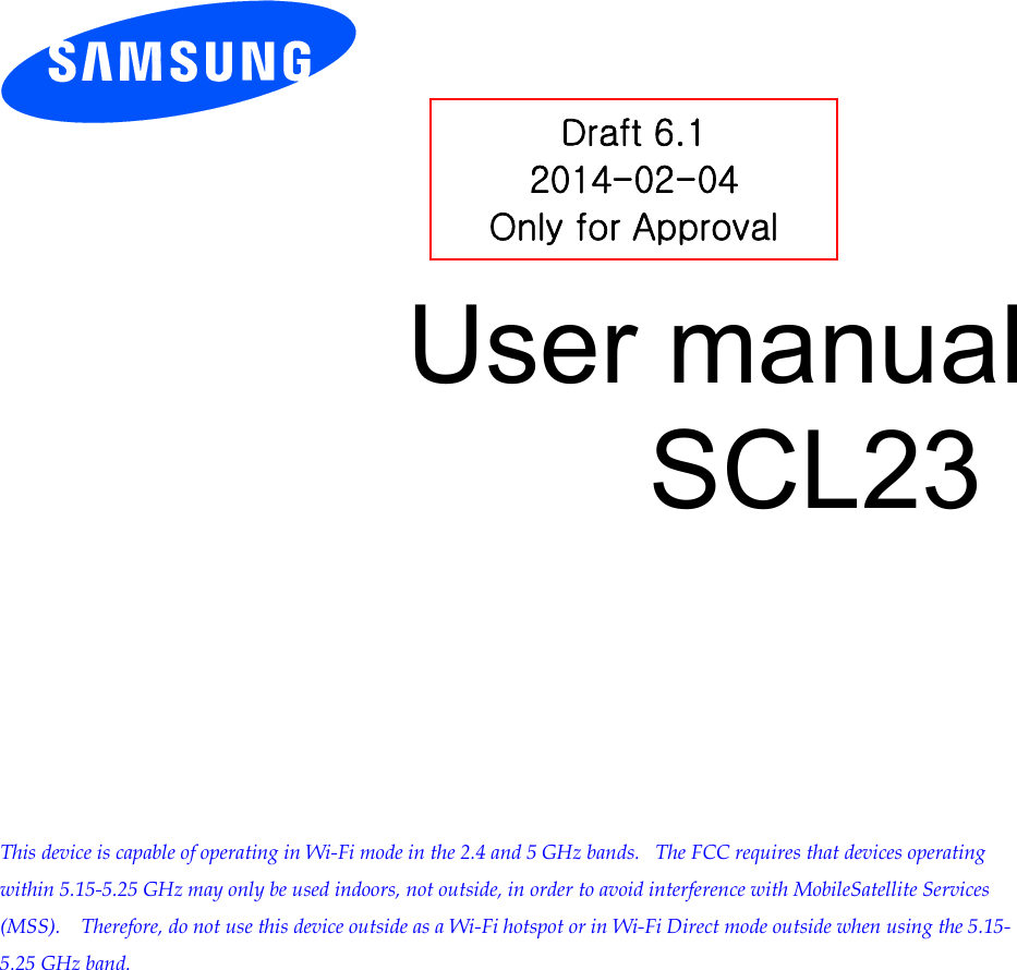        User manual SCL23            This device is capable of operating in Wi-Fi mode in the 2.4 and 5 GHz bands.   The FCC requires that devices operating within 5.15-5.25 GHz may only be used indoors, not outside, in order to avoid interference with MobileSatellite Services (MSS).    Therefore, do not use this device outside as a Wi-Fi hotspot or in Wi-Fi Direct mode outside when using the 5.15-5.25 GHz band.  Draft 6.1 2014-02-04 Only for Approval 