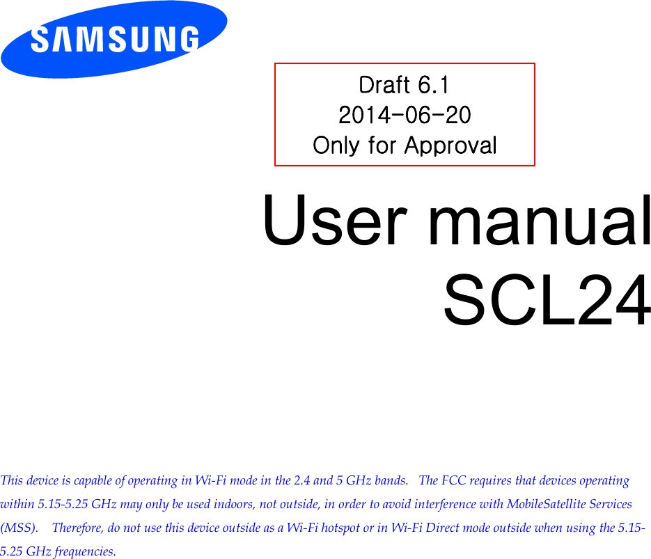          User manual SCL24         This device is capable of operating in Wi-Fi mode in the 2.4 and 5 GHz bands.   The FCC requires that devices operating within 5.15-5.25 GHz may only be used indoors, not outside, in order to avoid interference with MobileSatellite Services (MSS).    Therefore, do not use this device outside as a Wi-Fi hotspot or in Wi-Fi Direct mode outside when using the 5.15-5.25 GHz frequencies.  Draft 6.1 2014-06-20 Only for Approval 