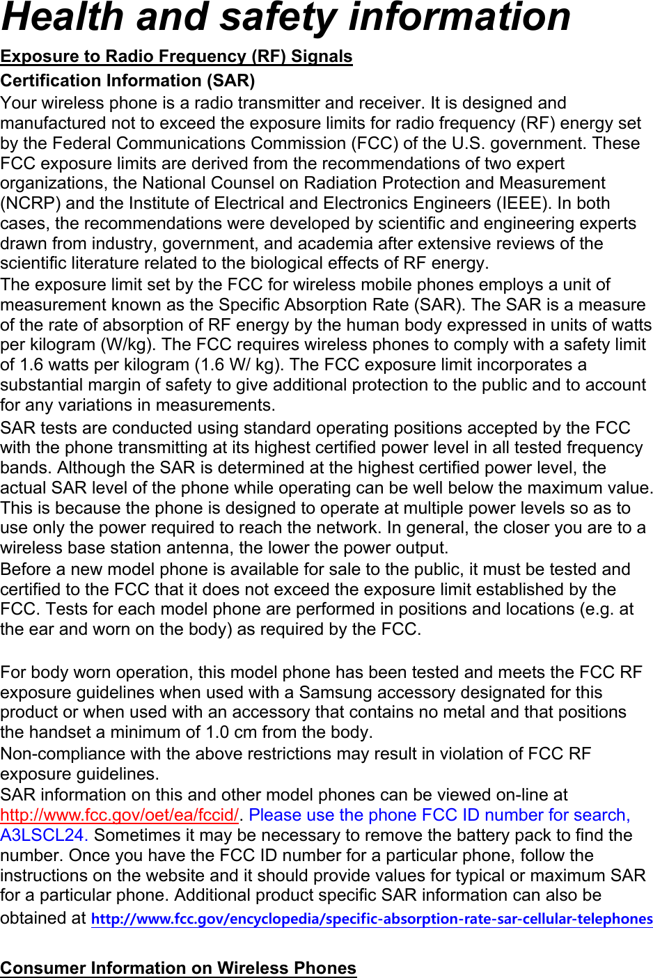 Health and safety information Exposure to Radio Frequency (RF) Signals Certification Information (SAR) Your wireless phone is a radio transmitter and receiver. It is designed and manufactured not to exceed the exposure limits for radio frequency (RF) energy set by the Federal Communications Commission (FCC) of the U.S. government. These FCC exposure limits are derived from the recommendations of two expert organizations, the National Counsel on Radiation Protection and Measurement (NCRP) and the Institute of Electrical and Electronics Engineers (IEEE). In both cases, the recommendations were developed by scientific and engineering experts drawn from industry, government, and academia after extensive reviews of the scientific literature related to the biological effects of RF energy. The exposure limit set by the FCC for wireless mobile phones employs a unit of measurement known as the Specific Absorption Rate (SAR). The SAR is a measure of the rate of absorption of RF energy by the human body expressed in units of watts per kilogram (W/kg). The FCC requires wireless phones to comply with a safety limit of 1.6 watts per kilogram (1.6 W/ kg). The FCC exposure limit incorporates a substantial margin of safety to give additional protection to the public and to account for any variations in measurements. SAR tests are conducted using standard operating positions accepted by the FCC with the phone transmitting at its highest certified power level in all tested frequency bands. Although the SAR is determined at the highest certified power level, the actual SAR level of the phone while operating can be well below the maximum value. This is because the phone is designed to operate at multiple power levels so as to use only the power required to reach the network. In general, the closer you are to a wireless base station antenna, the lower the power output. Before a new model phone is available for sale to the public, it must be tested and certified to the FCC that it does not exceed the exposure limit established by the FCC. Tests for each model phone are performed in positions and locations (e.g. at the ear and worn on the body) as required by the FCC.      For body worn operation, this model phone has been tested and meets the FCC RF exposure guidelines when used with a Samsung accessory designated for this product or when used with an accessory that contains no metal and that positions the handset a minimum of 1.0 cm from the body.   Non-compliance with the above restrictions may result in violation of FCC RF exposure guidelines. SAR information on this and other model phones can be viewed on-line at http://www.fcc.gov/oet/ea/fccid/. Please use the phone FCC ID number for search, A3LSCL24. Sometimes it may be necessary to remove the battery pack to find the number. Once you have the FCC ID number for a particular phone, follow the instructions on the website and it should provide values for typical or maximum SAR for a particular phone. Additional product specific SAR information can also be obtained at http://www.fcc.gov/encyclopedia/specific-absorption-rate-sar-cellular-telephones  Consumer Information on Wireless Phones 