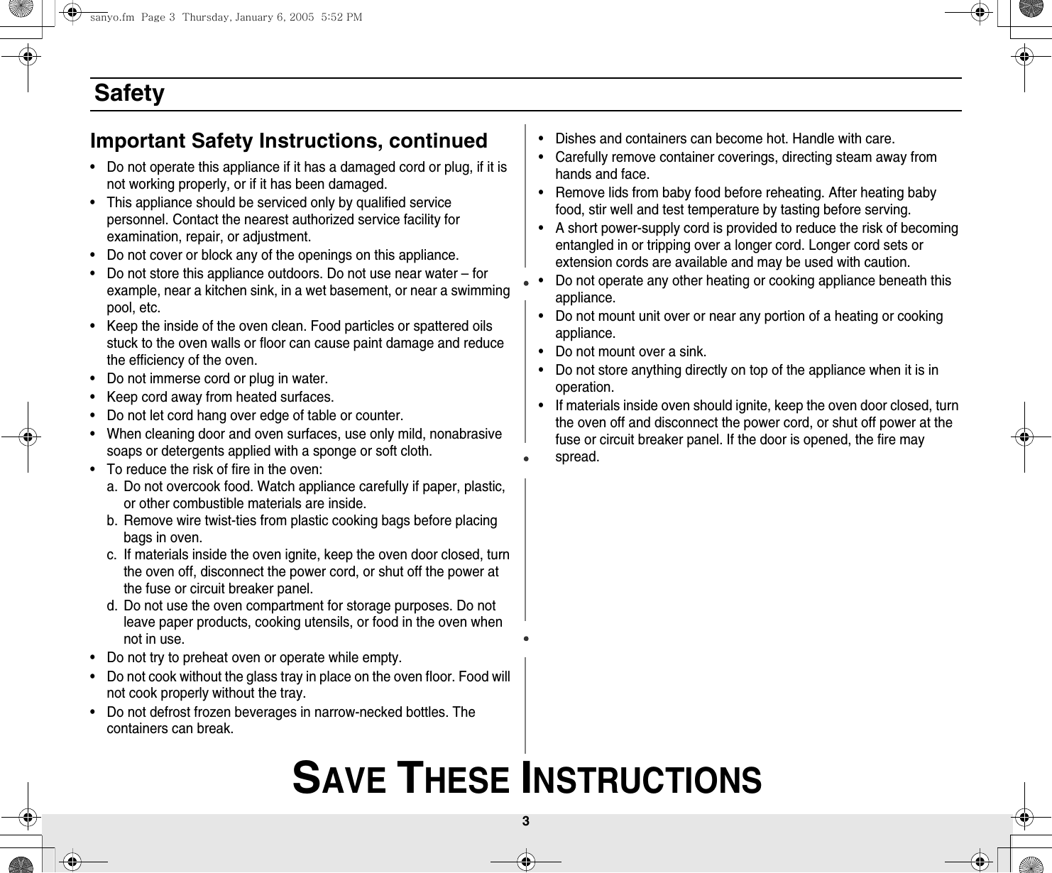 3 SAVE THESE INSTRUCTIONSSafetyImportant Safety Instructions, continued• Do not operate this appliance if it has a damaged cord or plug, if it is not working properly, or if it has been damaged.• This appliance should be serviced only by qualified service personnel. Contact the nearest authorized service facility for examination, repair, or adjustment.• Do not cover or block any of the openings on this appliance.• Do not store this appliance outdoors. Do not use near water – for example, near a kitchen sink, in a wet basement, or near a swimming pool, etc. • Keep the inside of the oven clean. Food particles or spattered oils stuck to the oven walls or floor can cause paint damage and reduce the efficiency of the oven.• Do not immerse cord or plug in water.• Keep cord away from heated surfaces.• Do not let cord hang over edge of table or counter.• When cleaning door and oven surfaces, use only mild, nonabrasive soaps or detergents applied with a sponge or soft cloth.• To reduce the risk of fire in the oven:a. Do not overcook food. Watch appliance carefully if paper, plastic, or other combustible materials are inside.b. Remove wire twist-ties from plastic cooking bags before placing bags in oven.c. If materials inside the oven ignite, keep the oven door closed, turn the oven off, disconnect the power cord, or shut off the power at the fuse or circuit breaker panel.d. Do not use the oven compartment for storage purposes. Do not leave paper products, cooking utensils, or food in the oven when not in use.• Do not try to preheat oven or operate while empty.• Do not cook without the glass tray in place on the oven floor. Food will not cook properly without the tray.• Do not defrost frozen beverages in narrow-necked bottles. The containers can break.• Dishes and containers can become hot. Handle with care.• Carefully remove container coverings, directing steam away from hands and face.• Remove lids from baby food before reheating. After heating baby food, stir well and test temperature by tasting before serving.• A short power-supply cord is provided to reduce the risk of becoming entangled in or tripping over a longer cord. Longer cord sets or extension cords are available and may be used with caution.  • Do not operate any other heating or cooking appliance beneath this appliance.• Do not mount unit over or near any portion of a heating or cooking appliance.• Do not mount over a sink.• Do not store anything directly on top of the appliance when it is in operation.• If materials inside oven should ignite, keep the oven door closed, turn the oven off and disconnect the power cord, or shut off power at the fuse or circuit breaker panel. If the door is opened, the fire may spread.sanyo.fm  Page 3  Thursday, January 6, 2005  5:52 PM