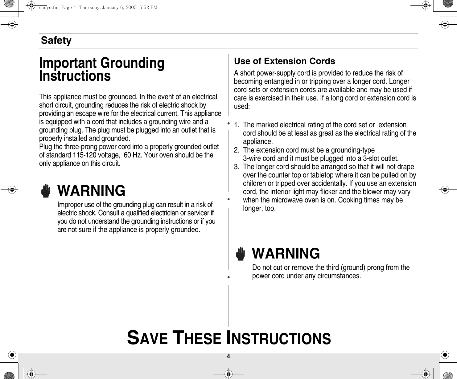 4 SAVE THESE INSTRUCTIONSSafetyImportant Grounding InstructionsThis appliance must be grounded. In the event of an electrical short circuit, grounding reduces the risk of electric shock by providing an escape wire for the electrical current. This appliance is equipped with a cord that includes a grounding wire and a grounding plug. The plug must be plugged into an outlet that is properly installed and grounded.Plug the three-prong power cord into a properly grounded outlet of standard 115-120 voltage,  60 Hz. Your oven should be the only appliance on this circuit.WARNINGImproper use of the grounding plug can result in a risk of electric shock. Consult a qualified electrician or servicer if you do not understand the grounding instructions or if you are not sure if the appliance is properly grounded.Use of Extension CordsA short power-supply cord is provided to reduce the risk of becoming entangled in or tripping over a longer cord. Longer cord sets or extension cords are available and may be used if care is exercised in their use. If a long cord or extension cord is used:1. The marked electrical rating of the cord set or  extension cord should be at least as great as the electrical rating of the appliance.2. The extension cord must be a grounding-type3-wire cord and it must be plugged into a 3-slot outlet. 3. The longer cord should be arranged so that it will not drape over the counter top or tabletop where it can be pulled on by children or tripped over accidentally. If you use an extension cord, the interior light may flicker and the blower may vary when the microwave oven is on. Cooking times may be longer, too.WARNINGDo not cut or remove the third (ground) prong from the power cord under any circumstances.sanyo.fm  Page 4  Thursday, January 6, 2005  5:52 PM