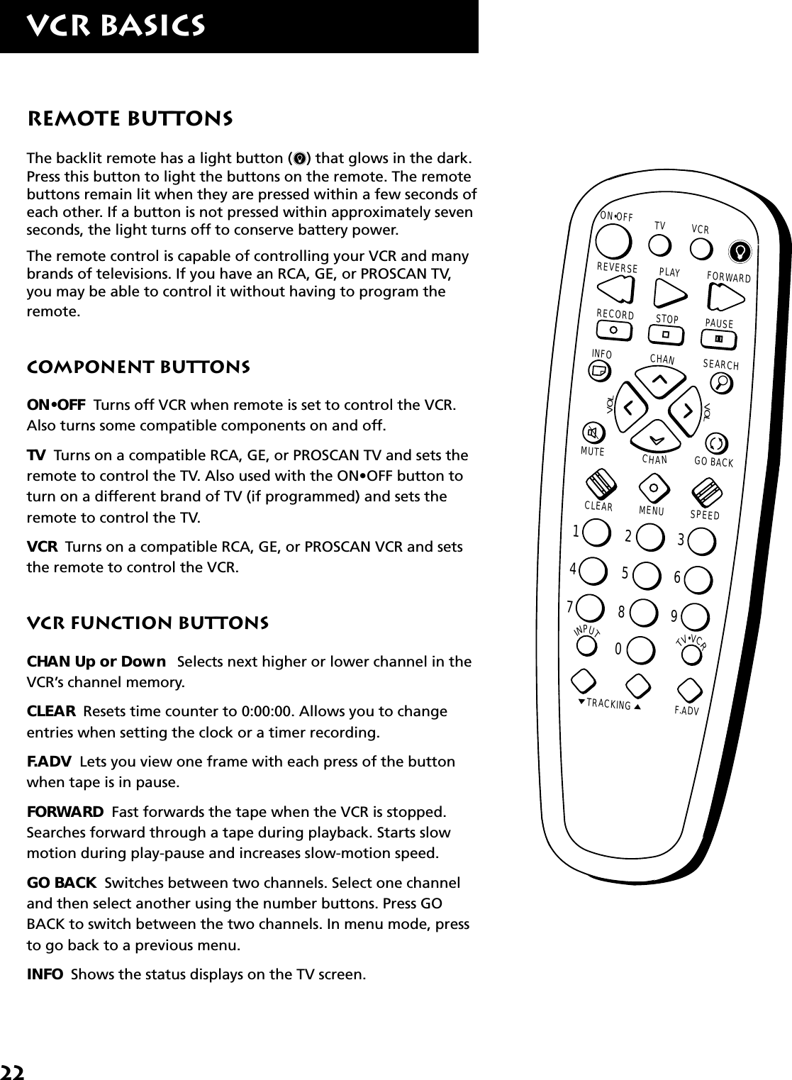 22VCR BasicsRemote ButtonsThe backlit remote has a light button ( ) that glows in the dark.Press this button to light the buttons on the remote. The remotebuttons remain lit when they are pressed within a few seconds ofeach other. If a button is not pressed within approximately sevenseconds, the light turns off to conserve battery power.The remote control is capable of controlling your VCR and manybrands of televisions. If you have an RCA, GE, or PROSCAN TV,you may be able to control it without having to program theremote.Component ButtonsON•OFF  Turns off VCR when remote is set to control the VCR.Also turns some compatible components on and off.TV  Turns on a compatible RCA, GE, or PROSCAN TV and sets theremote to control the TV. Also used with the ON•OFF button toturn on a different brand of TV (if programmed) and sets theremote to control the TV.VCR  Turns on a compatible RCA, GE, or PROSCAN VCR and setsthe remote to control the VCR.VCR Function ButtonsCHAN Up or Down    Selects next higher or lower channel in theVCR’s channel memory.CLEAR  Resets time counter to 0:00:00. Allows you to changeentries when setting the clock or a timer recording.F.ADV  Lets you view one frame with each press of the buttonwhen tape is in pause.FORWARD  Fast forwards the tape when the VCR is stopped.Searches forward through a tape during playback. Starts slowmotion during play-pause and increases slow-motion speed.GO BACK  Switches between two channels. Select one channeland then select another using the number buttons. Press GOBACK to switch between the two channels. In menu mode, pressto go back to a previous menu.INFO  Shows the status displays on the TV screen.INPUTTV•VCRON•OFFPLAY FORWARDRECORD STOP PAUSEF.ADVCLEAR MENU SPEEDTRACKING1472583690CHANVOLVOLCHANINFO SEARCHMUTE GO BACK TV VCRREVERSE