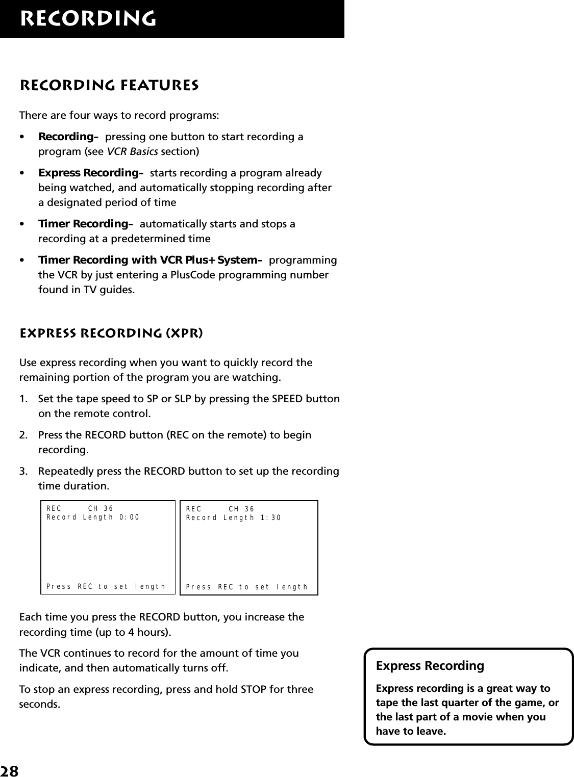 28RECORDINGExpress RecordingExpress recording is a great way totape the last quarter of the game, orthe last part of a movie when youhave to leave.Recording FeaturesThere are four ways to record programs:•Recording–  pressing one button to start recording aprogram (see VCR Basics section)•Express Recording–  starts recording a program alreadybeing watched, and automatically stopping recording aftera designated period of time•Timer Recording–  automatically starts and stops arecording at a predetermined time•Timer Recording with VCR Plus+ System–  programmingthe VCR by just entering a PlusCode programming numberfound in TV guides.Express Recording (XPR)Use express recording when you want to quickly record theremaining portion of the program you are watching.1. Set the tape speed to SP or SLP by pressing the SPEED buttonon the remote control.2. Press the RECORD button (REC on the remote) to beginrecording.3. Repeatedly press the RECORD button to set up the recordingtime duration.REC     CH 36Record Length 0:00Press REC to set lengthREC     CH 36Record Length 1:30Press REC to set lengthEach time you press the RECORD button, you increase therecording time (up to 4 hours).The VCR continues to record for the amount of time youindicate, and then automatically turns off.To stop an express recording, press and hold STOP for threeseconds.