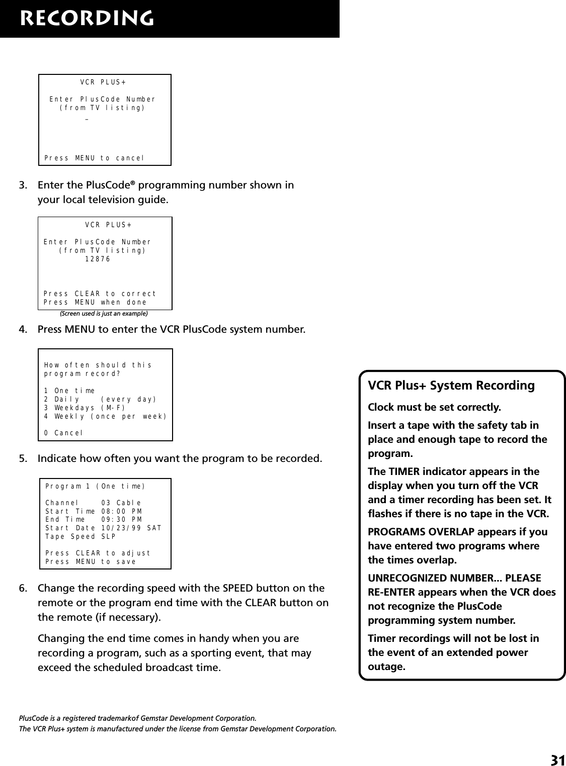 31RECORDINGVCR Plus+ System RecordingClock must be set correctly.Insert a tape with the safety tab inplace and enough tape to record theprogram.The TIMER indicator appears in thedisplay when you turn off the VCRand a timer recording has been set. Itflashes if there is no tape in the VCR.PROGRAMS OVERLAP appears if youhave entered two programs wherethe times overlap.UNRECOGNIZED NUMBER... PLEASERE-ENTER appears when the VCR doesnot recognize the PlusCodeprogramming system number.Timer recordings will not be lost inthe event of an extended poweroutage.       VCR PLUS+ Enter PlusCode Number   (from TV listing)        _Press MENU to cancel3. Enter the PlusCode® programming number shown inyour local television guide.        VCR PLUS+Enter PlusCode Number   (from TV listing)        12876Press CLEAR to correctPress MENU when done4. Press MENU to enter the VCR PlusCode system number.How often should thisprogram record?1 One time2 Daily    (every day)3 Weekdays (M-F)4 Weekly (once per week)0 Cancel5. Indicate how often you want the program to be recorded.Program 1 (One time)Channel    03 CableStart Time 08:00 PMEnd Time   09:30 PMStart Date 10/23/99 SATTape Speed SLPPress CLEAR to adjustPress MENU to save6. Change the recording speed with the SPEED button on theremote or the program end time with the CLEAR button onthe remote (if necessary).Changing the end time comes in handy when you arerecording a program, such as a sporting event, that mayexceed the scheduled broadcast time.(Screen used is just an example)PlusCode is a registered trademarkof Gemstar Development Corporation.The VCR Plus+ system is manufactured under the license from Gemstar Development Corporation.