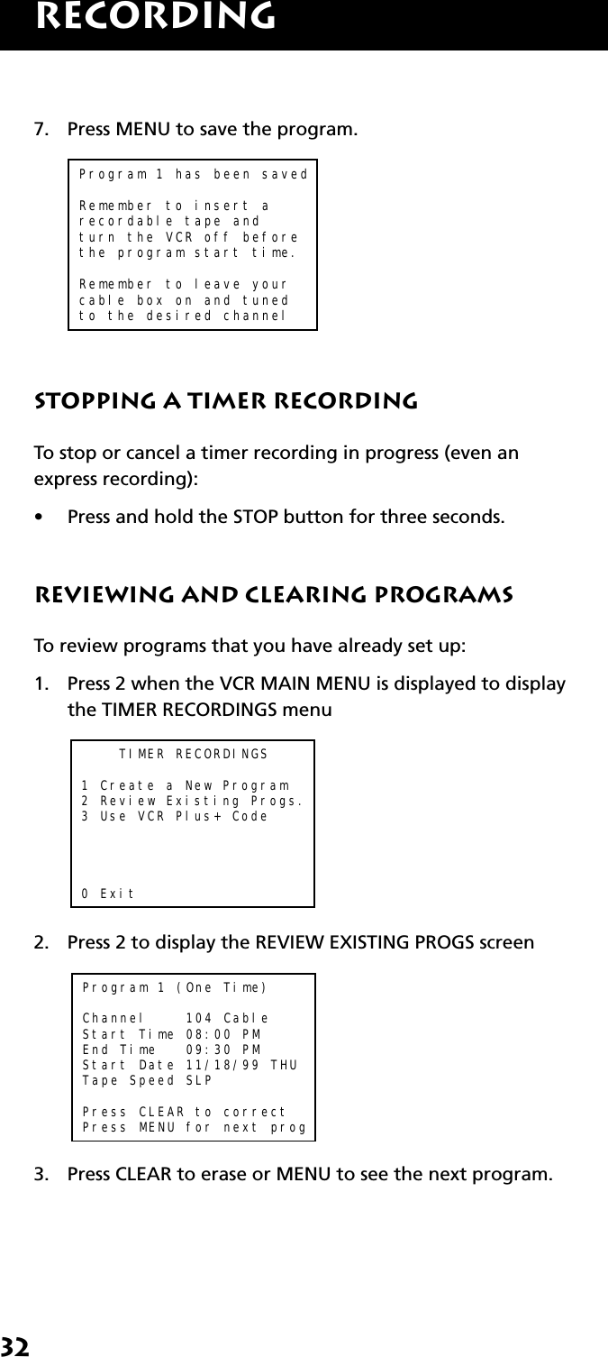 32RECORDING7. Press MENU to save the program.Program 1 has been savedRemember to insert arecordable tape andturn the VCR off beforethe program start time.Remember to leave yourcable box on and tunedto the desired channelStopping a Timer RecordingTo stop or cancel a timer recording in progress (even anexpress recording):•Press and hold the STOP button for three seconds.Reviewing and Clearing ProgramsTo review programs that you have already set up:1. Press 2 when the VCR MAIN MENU is displayed to displaythe TIMER RECORDINGS menu    TIMER RECORDINGS1 Create a New Program2 Review Existing Progs.3 Use VCR Plus+ Code0 Exit2. Press 2 to display the REVIEW EXISTING PROGS screenProgram 1 (One Time)Channel    104 CableStart Time 08:00 PM End Time   09:30 PMStart Date 11/18/99 THUTape Speed SLPPress CLEAR to correctPress MENU for next prog3. Press CLEAR to erase or MENU to see the next program.