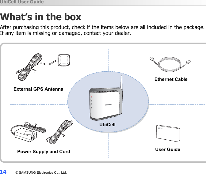 UbiCell User Guide 14  © SAMSUNG Electronics Co., Ltd. What’s in the box After purchasing this product, check if the items below are all included in the package.   If any item is missing or damaged, contact your dealer.                External GPS Antenna Ethernet Cable UbiCell Power Supply and Cord User Guide 