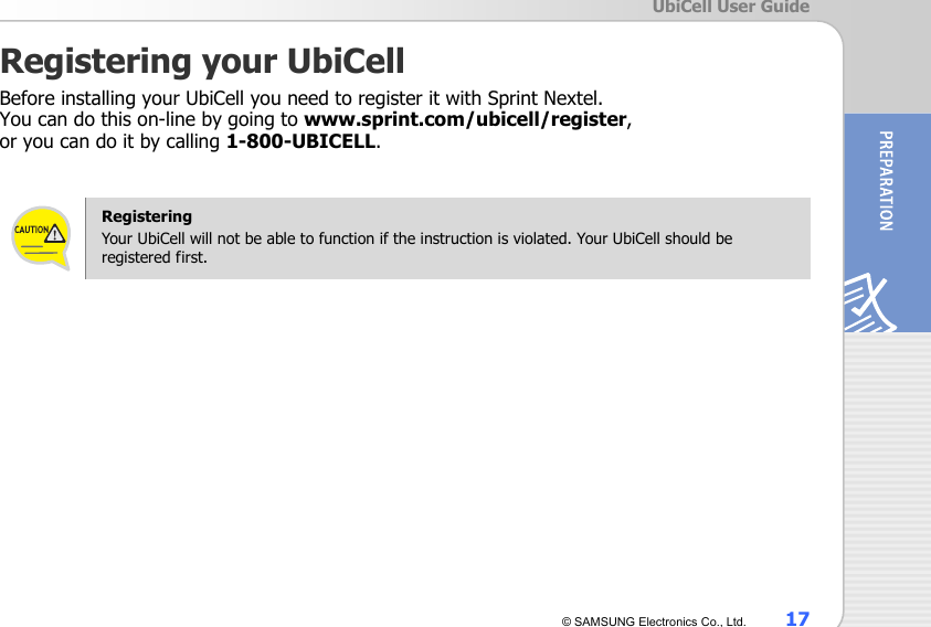  UbiCell User Guide © SAMSUNG Electronics Co., Ltd.  17 Registering your UbiCell Before installing your UbiCell you need to register it with Sprint Nextel.   You can do this on-line by going to www.sprint.com/ubicell/register,  or you can do it by calling 1-800-UBICELL.   Registering Your UbiCell will not be able to function if the instruction is violated. Your UbiCell should be registered first.   