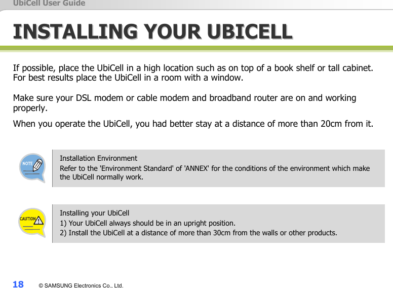 UbiCell User Guide 18  © SAMSUNG Electronics Co., Ltd. IINNSSTTAALLLLIINNGG  YYOOUURR  UUBBIICCEELLLL  If possible, place the UbiCell in a high location such as on top of a book shelf or tall cabinet. For best results place the UbiCell in a room with a window.    Make sure your DSL modem or cable modem and broadband router are on and working properly.  When you operate the UbiCell, you had better stay at a distance of more than 20cm from it.   Installation Environment Refer to the &apos;Environment Standard&apos; of &apos;ANNEX&apos; for the conditions of the environment which make the UbiCell normally work.  Installing your UbiCell 1) Your UbiCell always should be in an upright position.   2) Install the UbiCell at a distance of more than 30cm from the walls or other products.   