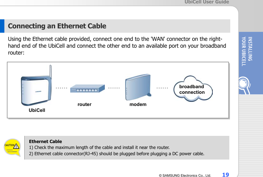  UbiCell User Guide © SAMSUNG Electronics Co., Ltd.  19  Connecting an Ethernet Cable Using the Ethernet cable provided, connect one end to the &apos;WAN&apos; connector on the right-hand end of the UbiCell and connect the other end to an available port on your broadband router:              Ethernet Cable 1) Check the maximum length of the cable and install it near the router. 2) Ethernet cable connector(RJ-45) should be plugged before plugging a DC power cable. UbiCell router modem broadband connection 